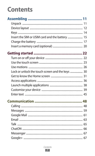 Contents
7
Assembling.........................................................11
Unpack .................................................................................................. 11
Device layout ...................................................................................... 12
Keys ......................................................................................................... 14
Insert the SIM or USIM card and the battery ......................... 15
Charge the battery ........................................................................... 17
Insert a memory card (optional) ................................................ 20
Getting started...................................................22
Turn on or off your device ............................................................. 22
Use the touch screen ....................................................................... 23
Use motions ........................................................................................ 26
Lock or unlock the touch screen and the keys ..................... 30
Get to know the Home screen .................................................... 31
Access applications .......................................................................... 36
Launch multiple applications ...................................................... 38
Customise your device ................................................................... 39
Enter text .............................................................................................. 45
Communication..................................................48
Calling .................................................................................................... 48
Messages .............................................................................................. 59
Google Mail ......................................................................................... 61
Email ....................................................................................................... 63
Talk .......................................................................................................... 65
ChatON .................................................................................................. 66
Messenger ............................................................................................ 67
Google+ ................................................................................................ 67
Contents
 