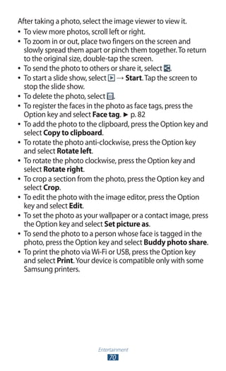 Entertainment
70
After taking a photo, select the image viewer to view it.
To view more photos, scroll left or right.●●
To zoom in or out, place two fingers on the screen and●●
slowly spread them apart or pinch them together.To return
to the original size, double-tap the screen.
To send the photo to others or share it, select●● .
To start a slide show, select●● → Start.Tap the screen to
stop the slide show.
To delete the photo, select●● .
To register the faces in the photo as face tags, press the●●
Option key and select Face tag. ► p. 82
To add the photo to the clipboard, press the Option key and●●
select Copy to clipboard.
To rotate the photo anti-clockwise, press the Option key●●
and select Rotate left.
To rotate the photo clockwise, press the Option key and●●
select Rotate right.
To crop a section from the photo, press the Option key and●●
select Crop.
To edit the photo with the image editor, press the Option●●
key and select Edit.
To set the photo as your wallpaper or a contact image, press●●
the Option key and select Set picture as.
To send the photo to a person whose face is tagged in the●●
photo, press the Option key and select Buddy photo share.
To print the photo viaWi-Fi or USB, press the Option key●●
and select Print.Your device is compatible only with some
Samsung printers.
 