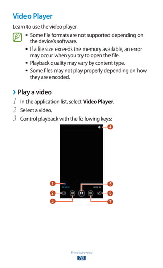 Entertainment
78
Video Player
Learn to use the video player.
Some file formats are not supported depending on●●
the device’s software.
If a file size exceeds the memory available, an error●●
may occur when you try to open the file.
Playback quality may vary by content type.●●
Some files may not play properly depending on how●●
they are encoded.
Play a video››
In the application list, select1	 Video Player.
Select a video.2	
Control playback with the following keys:3	
 