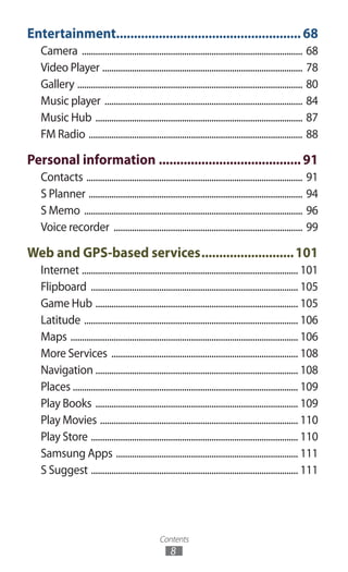 Contents
8
Entertainment.....................................................68
Camera .................................................................................................. 68
Video Player ......................................................................................... 78
Gallery .................................................................................................... 80
Music player ........................................................................................ 84
Music Hub ............................................................................................ 87
FM Radio ............................................................................................... 88
Personal information.........................................91
Contacts ................................................................................................ 91
S Planner ............................................................................................... 94
S Memo ................................................................................................. 96
Voice recorder .................................................................................... 99
Web and GPS-based services...........................101
Internet ................................................................................................ 101
Flipboard ............................................................................................ 105
Game Hub .......................................................................................... 105
Latitude ............................................................................................... 106
Maps ..................................................................................................... 106
More Services ................................................................................... 108
Navigation .......................................................................................... 108
Places .................................................................................................... 109
Play Books .......................................................................................... 109
Play Movies ........................................................................................ 110
Play Store ............................................................................................ 110
Samsung Apps ................................................................................. 111
S Suggest ............................................................................................ 111
 