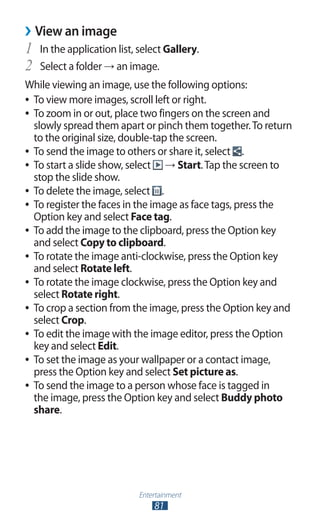 Entertainment
81
View an image››
In the application list, select1	 Gallery.
Select a folder2	 → an image.
While viewing an image, use the following options:
To view more images, scroll left or right.●●
To zoom in or out, place two fingers on the screen and●●
slowly spread them apart or pinch them together.To return
to the original size, double-tap the screen.
To send the image to others or share it, select●● .
To start a slide show, select●● → Start.Tap the screen to
stop the slide show.
To delete the image, select●● .
To register the faces in the image as face tags, press the●●
Option key and select Face tag.
To add the image to the clipboard, press the Option key●●
and select Copy to clipboard.
To rotate the image anti-clockwise, press the Option key●●
and select Rotate left.
To rotate the image clockwise, press the Option key and●●
select Rotate right.
To crop a section from the image, press the Option key and●●
select Crop.
To edit the image with the image editor, press the Option●●
key and select Edit.
To set the image as your wallpaper or a contact image,●●
press the Option key and select Set picture as.
To send the image to a person whose face is tagged in●●
the image, press the Option key and select Buddy photo
share.
 