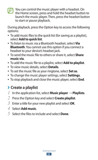 Entertainment
86
You can control the music player with a headset. On
the Home screen, press and hold the headset button to
launch the music player.Then, press the headset button
to start or pause playback.
During playback, press the Option key to access the following
options:
To add music files to the quick list (for saving as a playlist),●●
select Add to quick list.
To listen to music via a Bluetooth headset, select●● Via
Bluetooth.You cannot use this option if you connect a
headset to your device’s headset jack.
To send the music file to others or share it, select●● Share
music via.
To add the music file to a playlist, select●● Add to playlist.
To view music details, select●● Details.
To set the music file as your ringtone, select●● Set as.
To change the music player settings, select●● Settings.
To stop playback and close the music player, select●● End.
Create a playlist››
In the application list, select1	 Music player → Playlists.
Press the Option key and select2	 Create playlist.
Enter a title for your new playlist and select3	 OK.
Select4	 Add music.
Select the files to include and select5	 Done.
 