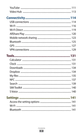 Contents
9
YouTube .............................................................................................. 111
Video Hub .......................................................................................... 113
Connectivity......................................................114
USB connections ............................................................................. 114
Wi-Fi ...................................................................................................... 116
Wi-Fi Direct ........................................................................................ 119
AllShare Play ...................................................................................... 120
Mobile network sharing ............................................................... 123
Bluetooth ............................................................................................ 125
GPS ........................................................................................................ 127
VPN connections ............................................................................. 129
Tools...................................................................131
Calculator ........................................................................................... 131
Clock ..................................................................................................... 131
Downloads ......................................................................................... 134
Dropbox .............................................................................................. 134
My files ................................................................................................. 135
NFC ........................................................................................................ 137
Search .................................................................................................. 139
SIMToolkit .......................................................................................... 140
SVoice .................................................................................................. 140
Settings.............................................................141
Access the setting options .......................................................... 141
Wi-Fi ...................................................................................................... 141
Bluetooth ............................................................................................ 141
 