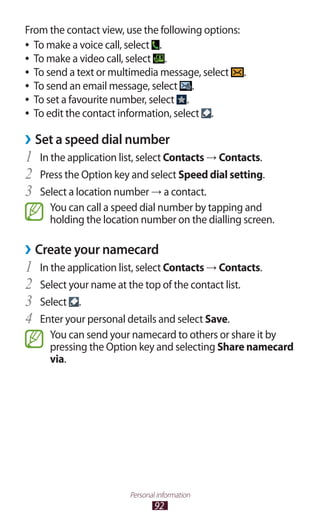 92
Personal information
From the contact view, use the following options:
To make a voice call, select●● .
To make a video call, select●● .
To send a text or multimedia message, select●● .
To send an email message, select●● .
To set a favourite number, select●● .
To edit the contact information, select●● .
Set a speed dial number››
In the application list, select1	 Contacts → Contacts.
Press the Option key and select2	 Speed dial setting.
Select a location number3	 → a contact.
You can call a speed dial number by tapping and
holding the location number on the dialling screen.
Create your namecard››
In the application list, select1	 Contacts → Contacts.
Select your name at the top of the contact list.2	
Select3	 .
Enter your personal details and select4	 Save.
You can send your namecard to others or share it by
pressing the Option key and selecting Share namecard
via.
 
