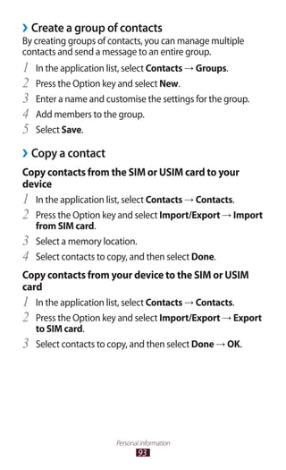 93
Personal information
Create a group of contacts››
By creating groups of contacts, you can manage multiple
contacts and send a message to an entire group.
In the application list, select1	 Contacts → Groups.
Press the Option key and select2	 New.
Enter a name and customise the settings for the group.3	
Add members to the group.4	
Select5	 Save.
Copy a contact››
Copy contacts from the SIM or USIM card to your
device
In the application list, select1	 Contacts → Contacts.
Press the Option key and select2	 Import/Export → Import
from SIM card.
Select a memory location.3	
Select contacts to copy, and then select4	 Done.
Copy contacts from your device to the SIM or USIM
card
In the application list, select1	 Contacts → Contacts.
Press the Option key and select2	 Import/Export → Export
to SIM card.
Select contacts to copy, and then select3	 Done → OK.
 