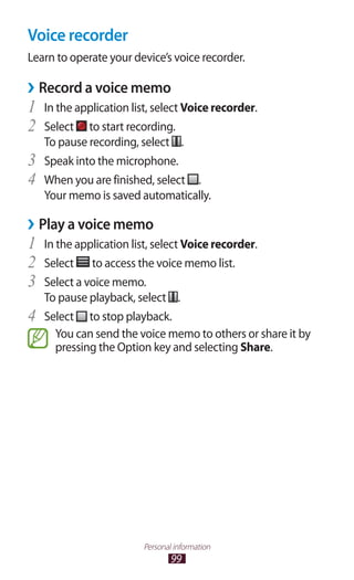 99
Personal information
Voice recorder
Learn to operate your device’s voice recorder.
Record a voice memo››
In the application list, select1	 Voice recorder.
Select2	 to start recording.
To pause recording, select .
Speak into the microphone.3	
When you are finished, select4	 .
Your memo is saved automatically.
Play a voice memo››
In the application list, select1	 Voice recorder.
Select2	 to access the voice memo list.
Select a voice memo.3	
To pause playback, select .
Select4	 to stop playback.
You can send the voice memo to others or share it by
pressing the Option key and selecting Share.
 