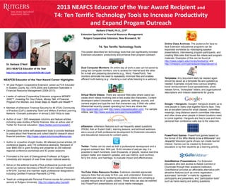 2013 NEAFCS Educator of the Year Award Recipient and
T4: Ten Terrific Technology Tools to Increase Productivity
and Expand Progam Outreach
Barbara O’Neill, Ph.D., CFP®
Extension Specialist in Financial Resource Management
Rutgers Cooperative Extension, New Brunswick, NJ
NEAFCS Educator of the Year Award Career Highlights
 35-year Rutgers Cooperative Extension career as FCS Educator
in Sussex County, NJ (1978-2004) and Extension Specialist in
Financial Resource Management (2004-2013).
 Leader of national Cooperative Extension programs MONEY
2000™, Investing For Your Future, Money Talk: A Financial
Program For Women, and Small Steps to Health and Wealth™.
 Member of eXtension Financial Security for All (FSA) Community
of Practice (CoP) Leadership Team and Military Families Learning
Network. Oversaw publication of almost 2,000 FAQs to date.
 Author of over 1,800 newspaper columns and feature articles,
including case studies of family finances. Also an active user of
Twitter for financial education: https://twitter.com/moneytalk1.
 Developed five online self-assessment tools to provide feedback
to users about their finances and collect data for research about
financial practices: http://njaes.rutgers.edu/money/#resources.
 Author or co-author of eight books, 98 refereed journal articles, 25
conference papers, and 118 conference abstracts. Recipient of
over $860.000 in grant funding and presenter at 258 national/
regional conference workshops and 42 poster sessions.
 Promoted to the rank of Distinguished Professor at Rutgers
University and recipient of over three dozen national awards..
 Serve on the editorial boards of five professional journals and
served as national Secretary of NEAFCS and national President
of AFCPE. Earned and maintain eight professional designations
including Certified Financial Planner® (CFP®).
 Teach an undergraduate Personal Finance course for juniors and
seniors at Rutgers University: http://rci.rutgers.edu/~boneill/.
T4: Ten Terrific Technology Tools
This poster describes ten technology tools that can significantly increase
Extension educators’ productivity and enhance their program outreach.
Dual Computer Monitors- An entire day of work a year can be saved by
using two computer monitors: one to access the Internet and the other
for e-mail and preparing documents (e.g., Word, PowerPoint). Two
monitors eliminate the need to repeatedly minimize files and enables
efficient multi-tasking (e.g., checking e-mail while listening to a webinar).
Virtual World Videos- There are several Web sites where users can
create short videos involving one or two avatar-like characters. Content
developers select characters, voices, gestures, settings, sounds, and
camera angles and type the text that characters say. A Web site called
Xtranormal recently ceased operating but there are others like
http://goanimate.com and http://www.creazaeducation.com/. For sample
videos, see http://www.youtube.com/user/moneytalkBMO.
eXtension- eXtension features such as frequently asked questions
(FAQs), Ask an Expert (AaE), learning lessons, and archived webinars
are a source of both professional development for Extension educators
and educational resources for content users.
Twitter- Twitter can be used as both a professional development and a
program outreach tool. With just 15-20 minutes of use per day, it is
possible to reach hundreds, even thousands, of people, receive real-time
subject matter and research updates, and use metrics, such as Klout,
bit.ly link clicks, and hashtags, to evaluate impact and effectiveness.
YouTube Video Resource Guides- Extension clientele appreciate
resource links that are easy to find, use, and understand. Extension
educators add value by reviewing educational videos and compiling a
curated resource list of quality content. These links can also be inserted
into PowerPoint presentations and social media messages.
Dr. Barbara O’Neill
2013 NEAFCS Educator of the Year
http://rci.rutgers.edu/~boneill/VITA-06-13.pdf
Online Class Archives- The audience for face-to-
face Extension educational programs can be
expanded worldwide by videotaping speaker
presentations, interviewing program participants, and
creating Web sites that house the videos and program
materials. Examples of this can be found at
http://njaes.rutgers.edu/money/bootcamp/ and
http://vimeopro.com/cpemedia/anniesproject2012.
Templates- Any document likely be needed again
should be saved as a template file and updated as
needed. Examples include bios (various lengths),
travel reimbursement Excel spreadsheets, photo
release forms, “boilerplate” letters, and organizational
descriptions and mission statements for grants.
Google + Hangouts- Google+ Hangouts enable up to
nine people to video chat together face to face. They
are an excellent venue for small classes, committee
meetings, long-distance search committee interviews,
and other times when people in distant locations need
to come together. Hangouts are free to use and more
personal than conference calls due to the video link.
PowerPoint Games- PowerPoint games based on
the format of the Who Wants to be a Millionaire? and
Jeopardy! television game shows can create learner
interest. Games can be created by Extension
educators or by their students as a learning activity.
GotoWebinar Presentations- For Extension
educators who lack access to Adobe Connect or
Elluminate through their academic institution,
GotoWebinar provides an affordable alternative with
attractive features such as online registration,
automated “reminder” e-mails for registered
participants and presenters, and “participation tools”
such as hand-raising and polling questions.
 