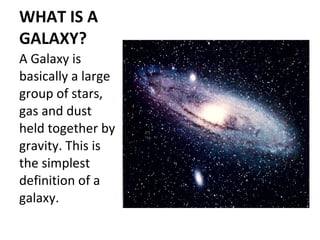 WHAT IS A GALAXY? A Galaxy is basically a large group of stars, gas and dust held together by gravity. This is the simplest definition of a galaxy.  