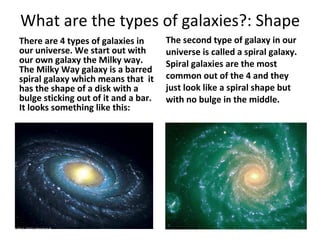 What are the types of galaxies?: Shape  There are 4 types of galaxies in our universe. We start out with our own galaxy the Milky way. The Milky Way galaxy is a barred spiral galaxy which means that  it has the shape of a disk with a bulge sticking out of it and a bar. It looks something like this: The second type of galaxy in our universe is called a spiral galaxy. Spiral galaxies are the most common out of the 4 and they just look like a spiral shape but with no bulge in the middle. 