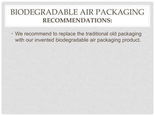 BIODEGRADABLE AIR PACKAGING
RECOMMENDATIONS:
• We recommend to replace the traditional old packaging
with our invented biodegradable air packaging product.
 