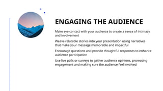 ENGAGING THE AUDIENCE
Make eye contact with your audience to create a sense of intimacy
and involvement
Weave relatable stories into your presentation using narratives
that make your message memorable and impactful
Encourage questions and provide thoughtful responses to enhance
audience participation
Use live polls or surveys to gather audience opinions, promoting
engagement and making sure the audience feel involved
 