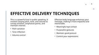 EFFECTIVE DELIVERY TECHNIQUES
This is a powerful tool in public speaking. It
involves varying pitch, tone, and volume to
convey emotion, emphasize points, and
maintain interest.
• Pitch variation
• Tone inflection
• Volume control
Effective body language enhances your
message, making it more impactful and
memorable.
• Meaningful eye contact
• Purposeful gestures
• Maintain good posture
• Control your expressions
 