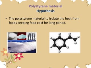 Polystyrene material
Hypothesis
• The polystyrene material to isolate the heat from
foods keeping food cold for long period.
 