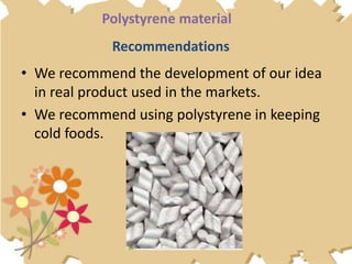 Recommendations
• We recommend the development of our idea
in real product used in the markets.
• We recommend using polystyrene in keeping
cold foods.
Polystyrene material
 
