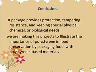 Conclusions
. A package provides protection, tampering
resistance, and keeping special physical,
chemical, or biological needs .
we are making this projects to Illustrate the
importance of polystyrene in food
preservation by packaging food with
polystyrene based materials
 