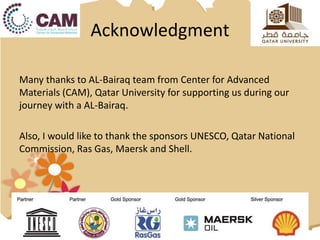 Acknowledgment
Many thanks to AL-Bairaq team from Center for Advanced
Materials (CAM), Qatar University for supporting us during our
journey with a AL-Bairaq.
Also, I would like to thank the sponsors UNESCO, Qatar National
Commission, Ras Gas, Maersk and Shell.
 