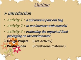 Introduction
• Activity 1 : a microwave popcorn bag
• Activity 2 : to not interacts with material
• Activity 3 : evaluating the impact of food
packaging on the environment
Design Project (Last Activity)
Product Idea (Polystyrene material )
Outline
 