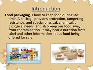 Food packaging is how to keep food during life
time. A package provides protection, tampering
resistance, and special physical, chemical, or
biological needs. and also keep our food away
from contamination. It may bear a nutrition facts
label and other information about food being
offered for sale.
Introduction
 