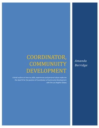 COORDINATOR,                                                Amanda
                    COMMUNUITY                                                 Berridge
                   DEVELOPMENT
A brief outline on how my skills, experiences and personal values make me
   the ideal fit for the position of Coordinator of Community Development
                                                 with the Los Angeles Galaxy
 
