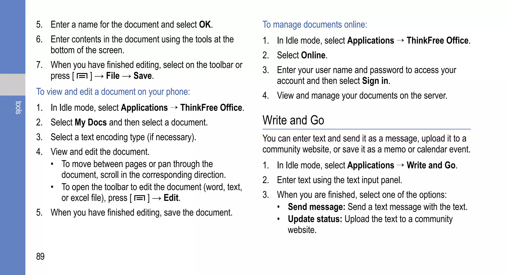 5. Enter a name for the document and select OK.               To manage documents online:
        6. Enter contents in the document using the tools at the      1. In Idle mode, select Applications → ThinkFree Office.
           bottom of the screen.
                                                                      2. Select Online.
        7. When you have finished editing, select on the toolbar or
                                                                      3. Enter your user name and password to access your
           press [  ] → File → Save.
                                                                         account and then select Sign in.
        To view and edit a document on your phone:                    4. View and manage your documents on the server.
tools




        1. In Idle mode, select Applications → ThinkFree Office.
        2. Select My Docs and then select a document.                 Write and Go
        3. Select a text encoding type (if necessary).                You can enter text and send it as a message, upload it to a
        4. View and edit the document.                                community website, or save it as a memo or calendar event.
           • To move between pages or pan through the                 1. In Idle mode, select Applications → Write and Go.
              document, scroll in the corresponding direction.
                                                                      2. Enter text using the text input panel.
           • To open the toolbar to edit the document (word, text,
              or excel file), press [  ] → Edit.                      3. When you are finished, select one of the options:
                                                                         • Send message: Send a text message with the text.
        5. When you have finished editing, save the document.
                                                                         • Update status: Upload the text to a community
                                                                           website.

        89
 