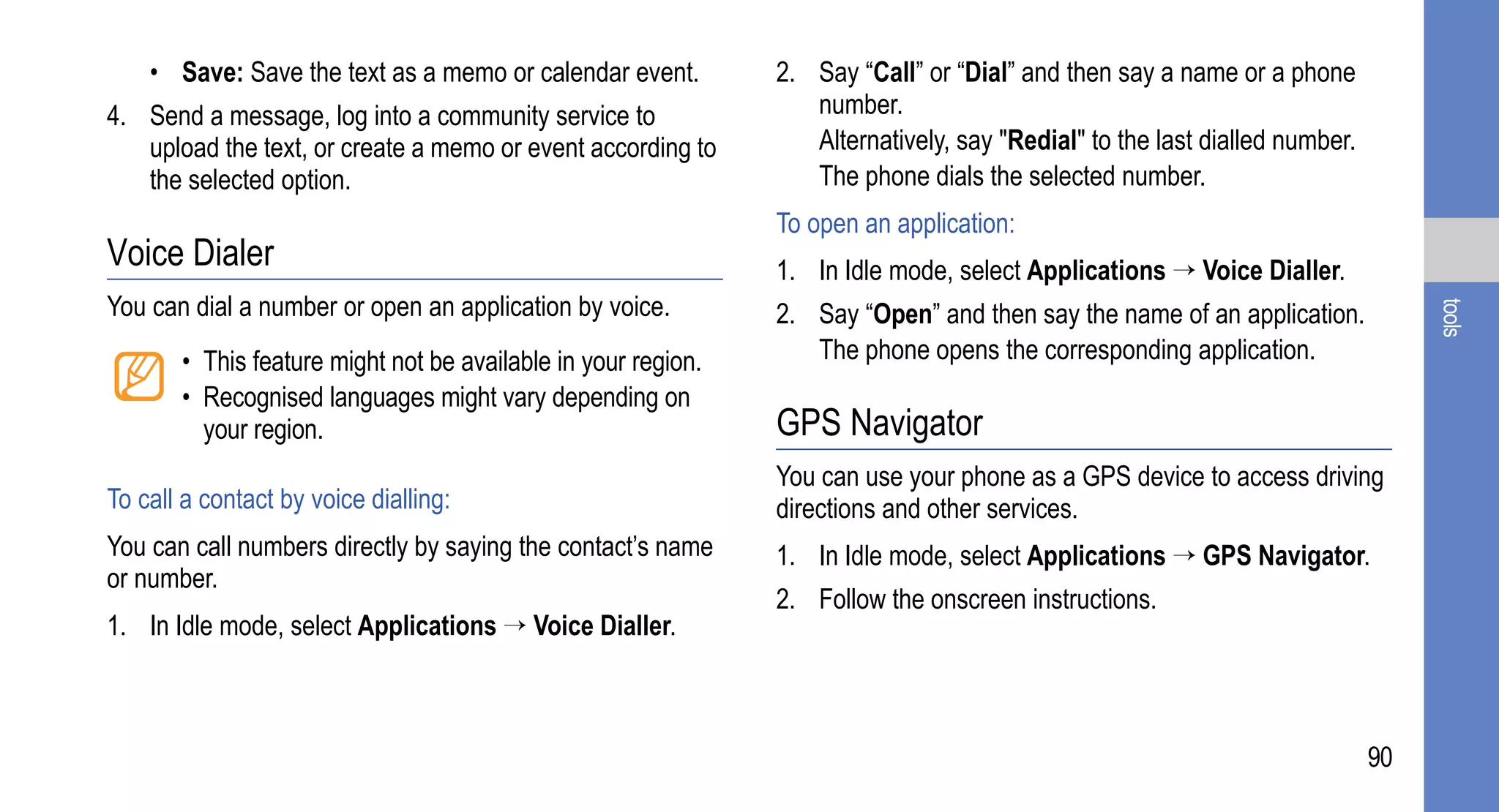 • Save: Save the text as a memo or calendar event.         2. Say “Call” or “Dial” and then say a name or a phone
4. Send a message, log into a community service to                number.
   upload the text, or create a memo or event according to        Alternatively, say "Redial" to the last dialled number.
   the selected option.                                           The phone dials the selected number.
                                                               To open an application:
Voice Dialer                                                   1. In Idle mode, select Applications → Voice Dialler.
You can dial a number or open an application by voice.         2. Say “Open” and then say the name of an application.




                                                                                                                                 tools
       • This feature might not be available in your region.      The phone opens the corresponding application.
       • Recognised languages might vary depending on
         your region.                                          GPS Navigator
                                                               You can use your phone as a GPS device to access driving
To call a contact by voice dialling:                           directions and other services.
You can call numbers directly by saying the contact’s name     1. In Idle mode, select Applications → GPS Navigator.
or number.
                                                               2. Follow the onscreen instructions.
1. In Idle mode, select Applications → Voice Dialler.



                                                                                                                            90
 