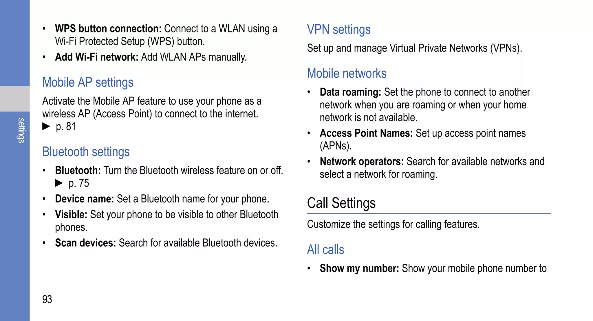 • WPS button connection: Connect to a WLAN using a            VPN settings
             Wi-Fi Protected Setup (WPS) button.
                                                                         Set up and manage Virtual Private Networks (VPNs).
           • Add Wi-Fi network: Add WLAN APs manually.
                                                                         Mobile networks
           Mobile AP settings
                                                                         • Data roaming: Set the phone to connect to another
           Activate the Mobile AP feature to use your phone as a           network when you are roaming or when your home
           wireless AP (Access Point) to connect to the internet.          network is not available.
settings




           ► p. 81
                                                                         • Access Point Names: Set up access point names
                                                                           (APNs).
           Bluetooth settings
                                                                         • Network operators: Search for available networks and
           • Bluetooth: Turn the Bluetooth wireless feature on or off.     select a network for roaming.
             ► p. 75
           • Device name: Set a Bluetooth name for your phone.           Call Settings
           • Visible: Set your phone to be visible to other Bluetooth
             phones.                                                     Customize the settings for calling features.
           • Scan devices: Search for available Bluetooth devices.
                                                                         All calls
                                                                         • Show my number: Show your mobile phone number to

           93
 