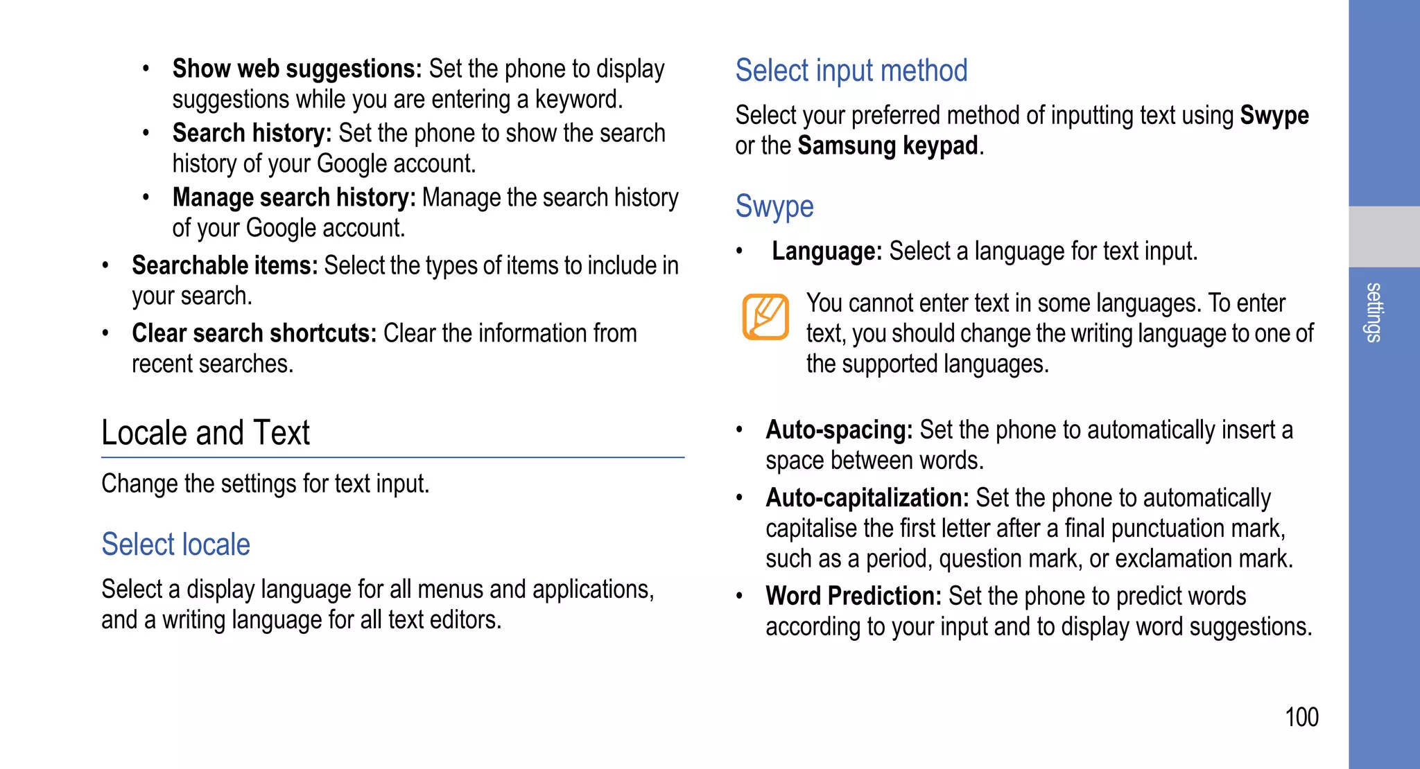 • Show web suggestions: Set the phone to display           Select input method
      suggestions while you are entering a keyword.
                                                              Select your preferred method of inputting text using Swype
   • Search history: Set the phone to show the search         or the Samsung keypad.
      history of your Google account.
   • Manage search history: Manage the search history         Swype
      of your Google account.
                                                              •   Language: Select a language for text input.
• Searchable items: Select the types of items to include in
  your search.




                                                                                                                              settings
                                                                     You cannot enter text in some languages. To enter
• Clear search shortcuts: Clear the information from                 text, you should change the writing language to one of
  recent searches.                                                   the supported languages.

Locale and Text                                               • Auto-spacing: Set the phone to automatically insert a
                                                                space between words.
Change the settings for text input.
                                                              • Auto-capitalization: Set the phone to automatically
                                                                capitalise the first letter after a final punctuation mark,
Select locale                                                   such as a period, question mark, or exclamation mark.
Select a display language for all menus and applications,     • Word Prediction: Set the phone to predict words
and a writing language for all text editors.                    according to your input and to display word suggestions.


                                                                                                                       100
 