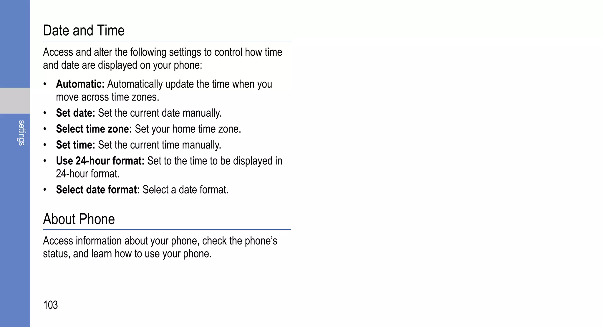 Date and Time
           Access and alter the following settings to control how time
           and date are displayed on your phone:
           • Automatic: Automatically update the time when you
             move across time zones.
           • Set date: Set the current date manually.
settings




           • Select time zone: Set your home time zone.
           • Set time: Set the current time manually.
           • Use 24-hour format: Set to the time to be displayed in
             24-hour format.
           • Select date format: Select a date format.

           About Phone
           Access information about your phone, check the phone’s
           status, and learn how to use your phone.



           103
 