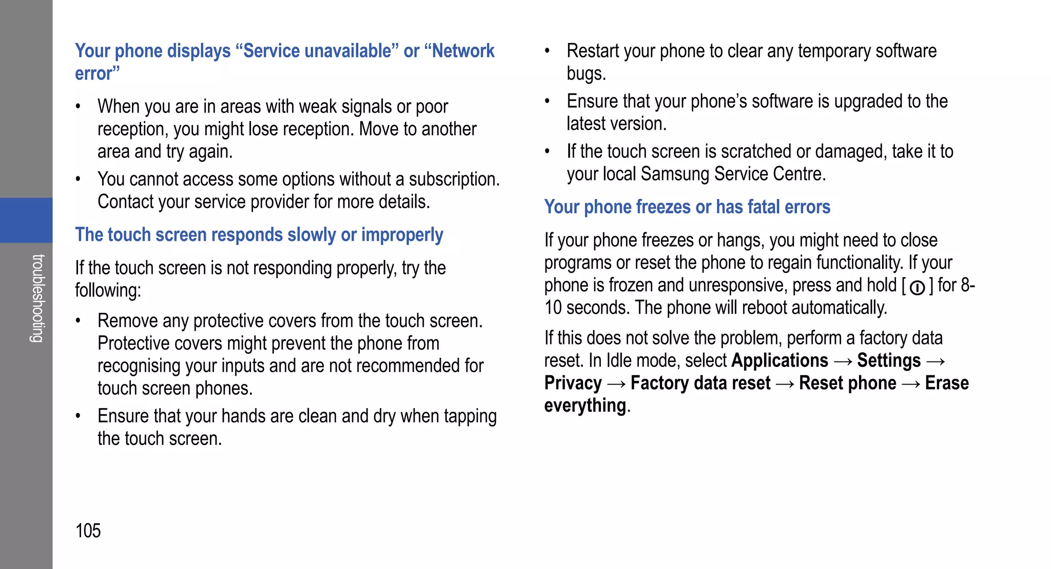 Your phone displays “Service unavailable” or “Network      • Restart your phone to clear any temporary software
                  error”                                                       bugs.
                  • When you are in areas with weak signals or poor          • Ensure that your phone’s software is upgraded to the
                    reception, you might lose reception. Move to another       latest version.
                    area and try again.                                      • If the touch screen is scratched or damaged, take it to
                  • You cannot access some options without a subscription.     your local Samsung Service Centre.
                    Contact your service provider for more details.          Your phone freezes or has fatal errors
                  The touch screen responds slowly or improperly             If your phone freezes or hangs, you might need to close
                                                                             programs or reset the phone to regain functionality. If your
troubleshooting




                  If the touch screen is not responding properly, try the
                  following:                                                 phone is frozen and unresponsive, press and hold [ ] for 8-
                                                                             10 seconds. The phone will reboot automatically.
                  • Remove any protective covers from the touch screen.
                    Protective covers might prevent the phone from           If this does not solve the problem, perform a factory data
                    recognising your inputs and are not recommended for      reset. In Idle mode, select Applications → Settings →
                    touch screen phones.                                     Privacy → Factory data reset → Reset phone → Erase
                                                                             everything.
                  • Ensure that your hands are clean and dry when tapping
                    the touch screen.



                  105
 