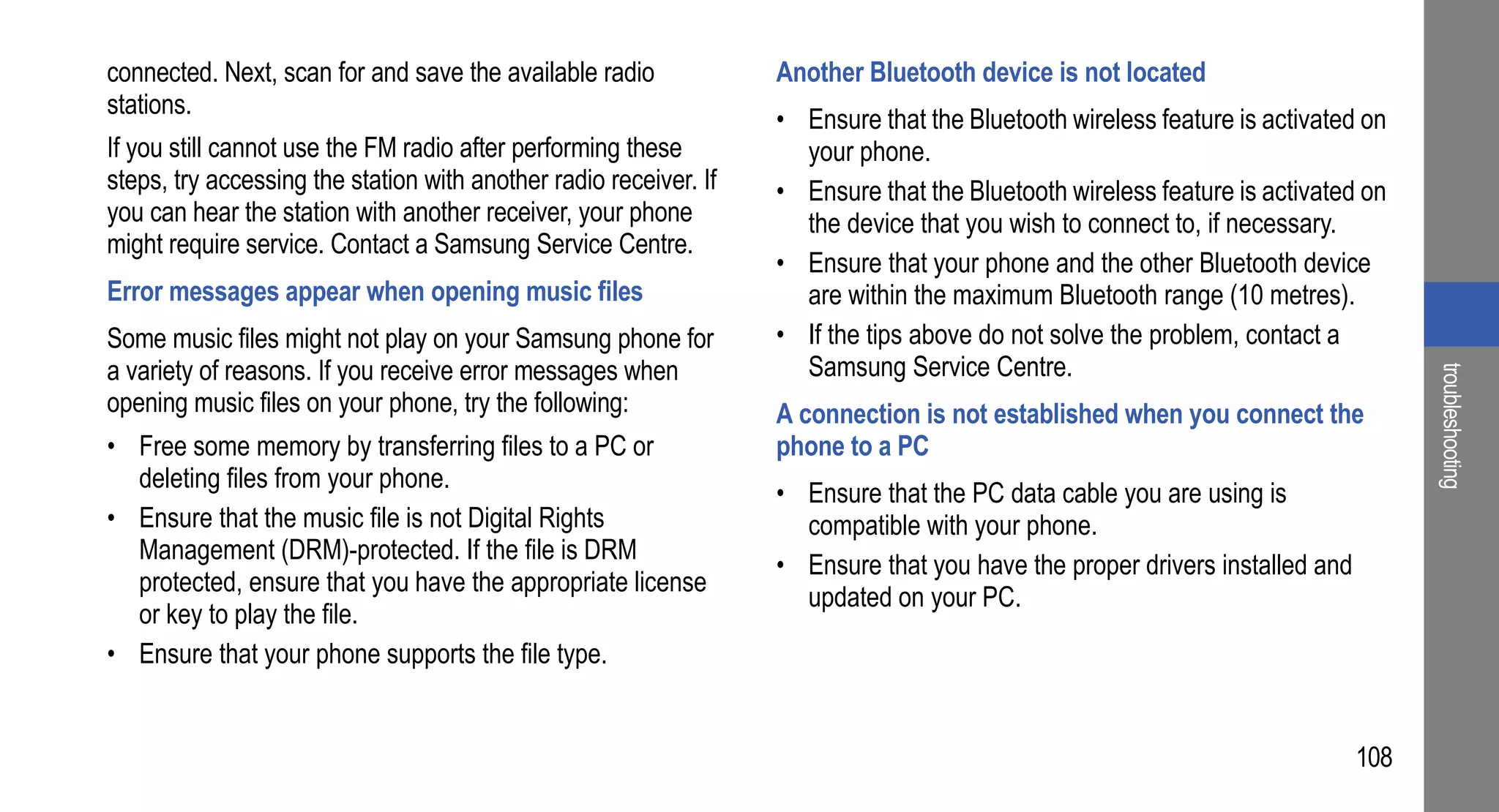 connected. Next, scan for and save the available radio             Another Bluetooth device is not located
stations.
                                                                   • Ensure that the Bluetooth wireless feature is activated on
If you still cannot use the FM radio after performing these          your phone.
steps, try accessing the station with another radio receiver. If   • Ensure that the Bluetooth wireless feature is activated on
you can hear the station with another receiver, your phone           the device that you wish to connect to, if necessary.
might require service. Contact a Samsung Service Centre.
                                                                   • Ensure that your phone and the other Bluetooth device
Error messages appear when opening music files                       are within the maximum Bluetooth range (10 metres).
Some music files might not play on your Samsung phone for          • If the tips above do not solve the problem, contact a
a variety of reasons. If you receive error messages when             Samsung Service Centre.




                                                                                                                                   troubleshooting
opening music files on your phone, try the following:              A connection is not established when you connect the
• Free some memory by transferring files to a PC or                phone to a PC
  deleting files from your phone.
                                                                   • Ensure that the PC data cable you are using is
• Ensure that the music file is not Digital Rights                   compatible with your phone.
  Management (DRM)-protected. If the file is DRM
                                                                   • Ensure that you have the proper drivers installed and
  protected, ensure that you have the appropriate license
                                                                     updated on your PC.
  or key to play the file.
• Ensure that your phone supports the file type.


                                                                                                                             108
 