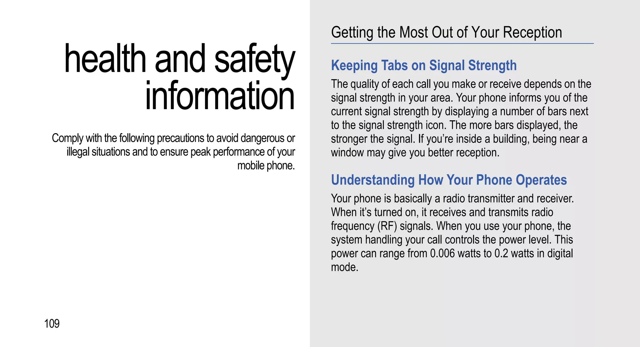 Getting the Most Out of Your Reception

      health and safety                                        Keeping Tabs on Signal Strength

            information
                                                               The quality of each call you make or receive depends on the
                                                               signal strength in your area. Your phone informs you of the
                                                               current signal strength by displaying a number of bars next
                                                               to the signal strength icon. The more bars displayed, the
 Comply with the following precautions to avoid dangerous or   stronger the signal. If you’re inside a building, being near a
   illegal situations and to ensure peak performance of your   window may give you better reception.
                                               mobile phone.
                                                               Understanding How Your Phone Operates
                                                               Your phone is basically a radio transmitter and receiver.
                                                               When it’s turned on, it receives and transmits radio
                                                               frequency (RF) signals. When you use your phone, the
                                                               system handling your call controls the power level. This
                                                               power can range from 0.006 watts to 0.2 watts in digital
                                                               mode.



109
 