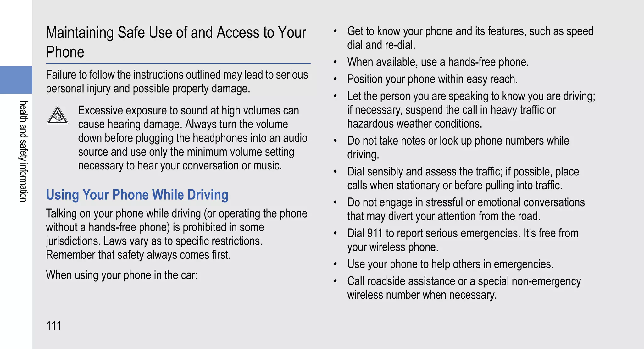 Maintaining Safe Use of and Access to Your                        • Get to know your phone and its features, such as speed
                                                                                                    dial and re-dial.
                                Phone
                                                                                                  • When available, use a hands-free phone.
                                Failure to follow the instructions outlined may lead to serious   • Position your phone within easy reach.
                                personal injury and possible property damage.
                                                                                                  • Let the person you are speaking to know you are driving;
health and safety information




                                       Excessive exposure to sound at high volumes can              if necessary, suspend the call in heavy traffic or
                                       cause hearing damage. Always turn the volume                 hazardous weather conditions.
                                       down before plugging the headphones into an audio          • Do not take notes or look up phone numbers while
                                       source and use only the minimum volume setting               driving.
                                       necessary to hear your conversation or music.              • Dial sensibly and assess the traffic; if possible, place
                                                                                                    calls when stationary or before pulling into traffic.
                                Using Your Phone While Driving                                    • Do not engage in stressful or emotional conversations
                                Talking on your phone while driving (or operating the phone         that may divert your attention from the road.
                                without a hands-free phone) is prohibited in some                 • Dial 911 to report serious emergencies. It’s free from
                                jurisdictions. Laws vary as to specific restrictions.               your wireless phone.
                                Remember that safety always comes first.
                                                                                                  • Use your phone to help others in emergencies.
                                When using your phone in the car:                                 • Call roadside assistance or a special non-emergency
                                                                                                    wireless number when necessary.

                                111
 