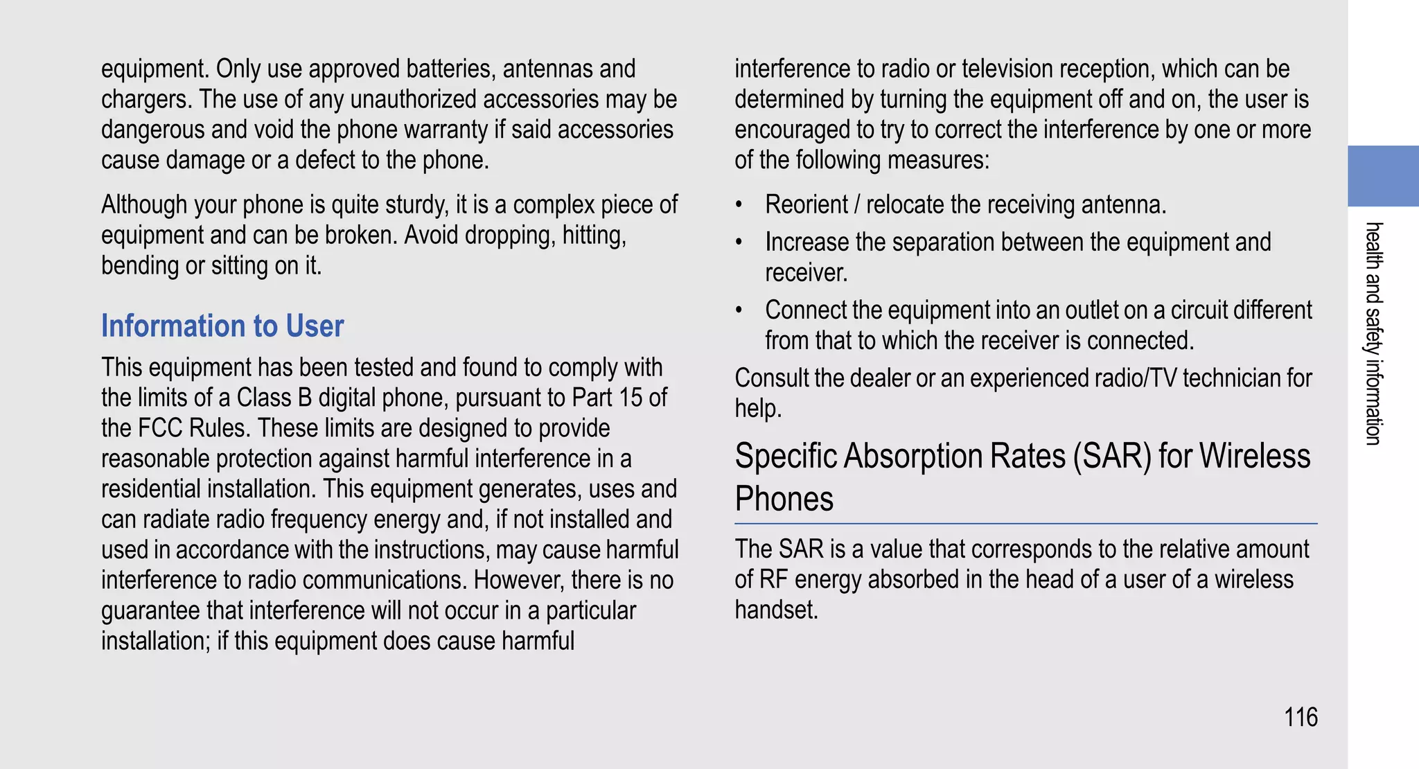equipment. Only use approved batteries, antennas and            interference to radio or television reception, which can be
chargers. The use of any unauthorized accessories may be        determined by turning the equipment off and on, the user is
dangerous and void the phone warranty if said accessories       encouraged to try to correct the interference by one or more
cause damage or a defect to the phone.                          of the following measures:
Although your phone is quite sturdy, it is a complex piece of   • Reorient / relocate the receiving antenna.
equipment and can be broken. Avoid dropping, hitting,




                                                                                                                                health and safety information
                                                                • Increase the separation between the equipment and
bending or sitting on it.                                          receiver.
                                                                • Connect the equipment into an outlet on a circuit different
Information to User                                                from that to which the receiver is connected.
This equipment has been tested and found to comply with         Consult the dealer or an experienced radio/TV technician for
the limits of a Class B digital phone, pursuant to Part 15 of   help.
the FCC Rules. These limits are designed to provide
reasonable protection against harmful interference in a         Specific Absorption Rates (SAR) for Wireless
residential installation. This equipment generates, uses and    Phones
can radiate radio frequency energy and, if not installed and
used in accordance with the instructions, may cause harmful     The SAR is a value that corresponds to the relative amount
interference to radio communications. However, there is no      of RF energy absorbed in the head of a user of a wireless
guarantee that interference will not occur in a particular      handset.
installation; if this equipment does cause harmful

                                                                                                                         116
 