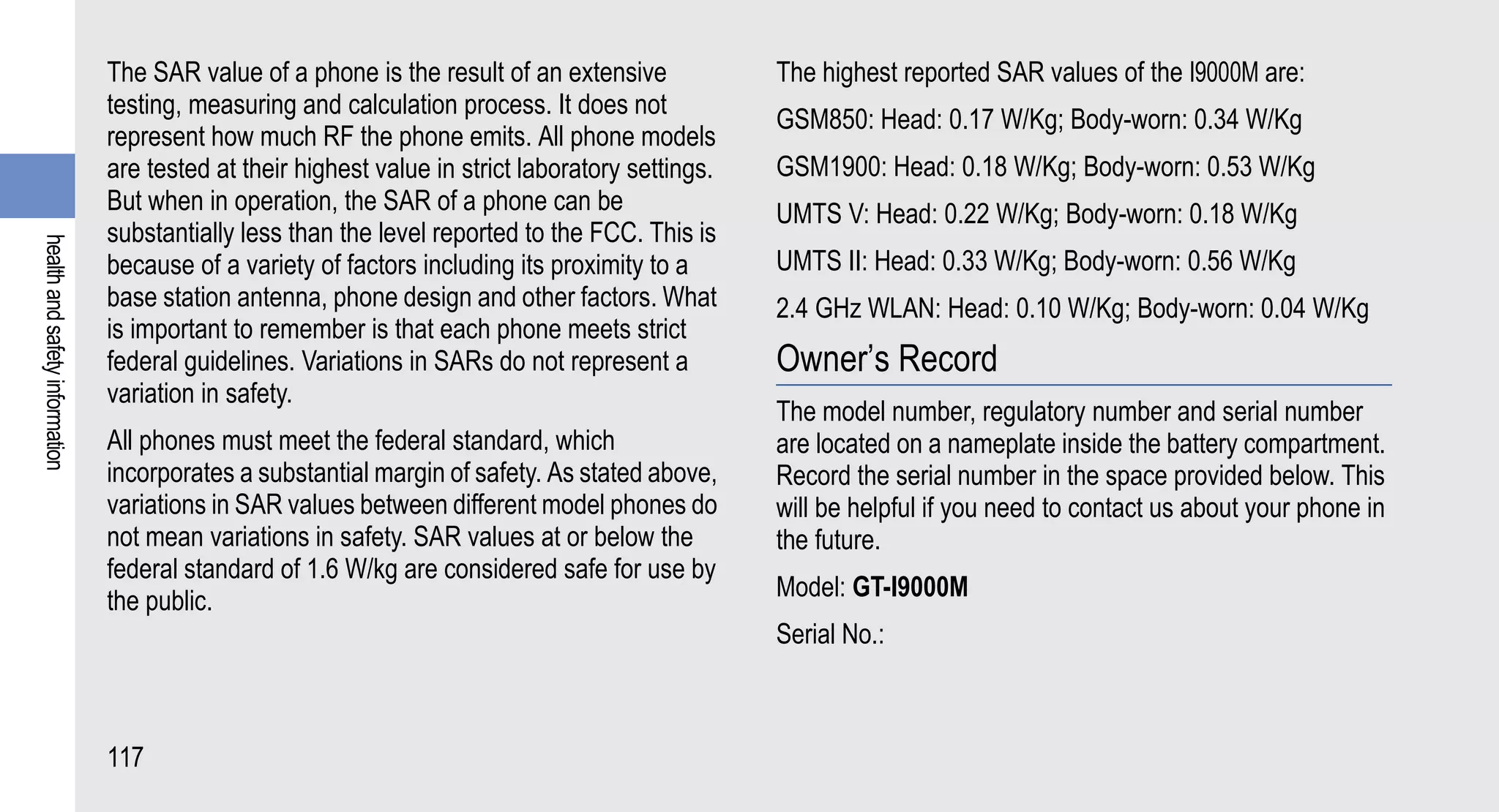 The SAR value of a phone is the result of an extensive             The highest reported SAR values of the I9000M are:
                                testing, measuring and calculation process. It does not
                                                                                                   GSM850: Head: 0.17 W/Kg; Body-worn: 0.34 W/Kg
                                represent how much RF the phone emits. All phone models
                                are tested at their highest value in strict laboratory settings.   GSM1900: Head: 0.18 W/Kg; Body-worn: 0.53 W/Kg
                                But when in operation, the SAR of a phone can be                   UMTS V: Head: 0.22 W/Kg; Body-worn: 0.18 W/Kg
                                substantially less than the level reported to the FCC. This is
health and safety information




                                because of a variety of factors including its proximity to a       UMTS II: Head: 0.33 W/Kg; Body-worn: 0.56 W/Kg
                                base station antenna, phone design and other factors. What         2.4 GHz WLAN: Head: 0.10 W/Kg; Body-worn: 0.04 W/Kg
                                is important to remember is that each phone meets strict
                                federal guidelines. Variations in SARs do not represent a          Owner’s Record
                                variation in safety.
                                                                                                   The model number, regulatory number and serial number
                                All phones must meet the federal standard, which                   are located on a nameplate inside the battery compartment.
                                incorporates a substantial margin of safety. As stated above,      Record the serial number in the space provided below. This
                                variations in SAR values between different model phones do         will be helpful if you need to contact us about your phone in
                                not mean variations in safety. SAR values at or below the          the future.
                                federal standard of 1.6 W/kg are considered safe for use by
                                the public.                                                        Model: GT-I9000M
                                                                                                   Serial No.:



                                117
 