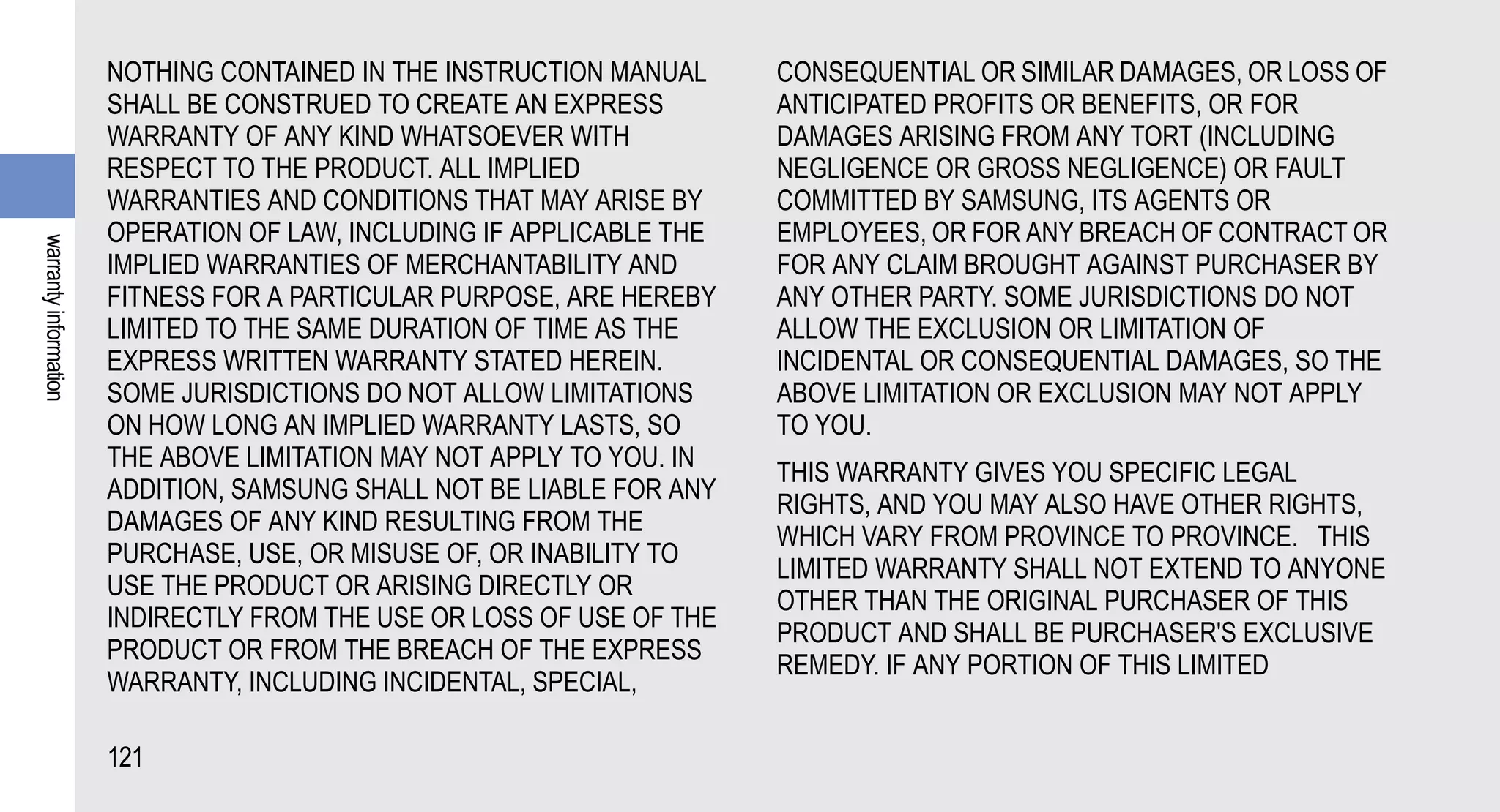 NOTHING CONTAINED IN THE INSTRUCTION MANUAL     CONSEQUENTIAL OR SIMILAR DAMAGES, OR LOSS OF
                       SHALL BE CONSTRUED TO CREATE AN EXPRESS         ANTICIPATED PROFITS OR BENEFITS, OR FOR
                       WARRANTY OF ANY KIND WHATSOEVER WITH            DAMAGES ARISING FROM ANY TORT (INCLUDING
                       RESPECT TO THE PRODUCT. ALL IMPLIED             NEGLIGENCE OR GROSS NEGLIGENCE) OR FAULT
                       WARRANTIES AND CONDITIONS THAT MAY ARISE BY     COMMITTED BY SAMSUNG, ITS AGENTS OR
                       OPERATION OF LAW, INCLUDING IF APPLICABLE THE   EMPLOYEES, OR FOR ANY BREACH OF CONTRACT OR
warranty information




                       IMPLIED WARRANTIES OF MERCHANTABILITY AND       FOR ANY CLAIM BROUGHT AGAINST PURCHASER BY
                       FITNESS FOR A PARTICULAR PURPOSE, ARE HEREBY    ANY OTHER PARTY. SOME JURISDICTIONS DO NOT
                       LIMITED TO THE SAME DURATION OF TIME AS THE     ALLOW THE EXCLUSION OR LIMITATION OF
                       EXPRESS WRITTEN WARRANTY STATED HEREIN.         INCIDENTAL OR CONSEQUENTIAL DAMAGES, SO THE
                       SOME JURISDICTIONS DO NOT ALLOW LIMITATIONS     ABOVE LIMITATION OR EXCLUSION MAY NOT APPLY
                       ON HOW LONG AN IMPLIED WARRANTY LASTS, SO       TO YOU.
                       THE ABOVE LIMITATION MAY NOT APPLY TO YOU. IN
                                                                       THIS WARRANTY GIVES YOU SPECIFIC LEGAL
                       ADDITION, SAMSUNG SHALL NOT BE LIABLE FOR ANY
                                                                       RIGHTS, AND YOU MAY ALSO HAVE OTHER RIGHTS,
                       DAMAGES OF ANY KIND RESULTING FROM THE
                                                                       WHICH VARY FROM PROVINCE TO PROVINCE. THIS
                       PURCHASE, USE, OR MISUSE OF, OR INABILITY TO
                                                                       LIMITED WARRANTY SHALL NOT EXTEND TO ANYONE
                       USE THE PRODUCT OR ARISING DIRECTLY OR
                                                                       OTHER THAN THE ORIGINAL PURCHASER OF THIS
                       INDIRECTLY FROM THE USE OR LOSS OF USE OF THE
                                                                       PRODUCT AND SHALL BE PURCHASER'S EXCLUSIVE
                       PRODUCT OR FROM THE BREACH OF THE EXPRESS
                                                                       REMEDY. IF ANY PORTION OF THIS LIMITED
                       WARRANTY, INCLUDING INCIDENTAL, SPECIAL,

                       121
 