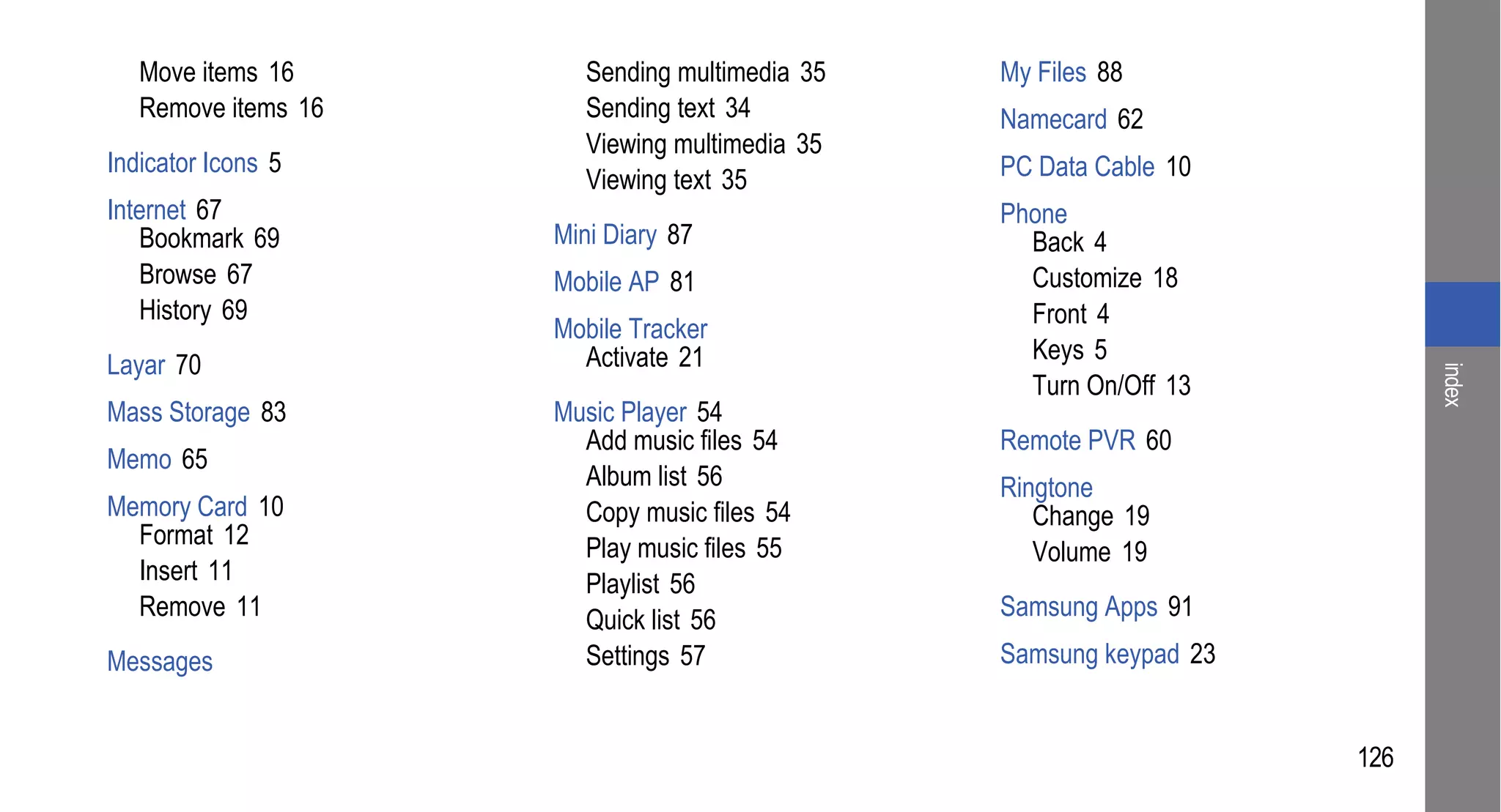 Move items 16        Sending multimedia 35   My Files 88
   Remove items 16      Sending text 34         Namecard 62
                        Viewing multimedia 35
Indicator Icons 5                               PC Data Cable 10
                        Viewing text 35
Internet 67                                     Phone
   Bookmark 69       Mini Diary 87                Back 4
   Browse 67         Mobile AP 81                 Customize 18
   History 69                                     Front 4
                     Mobile Tracker
                       Activate 21                Keys 5
Layar 70




                                                                          index
                                                  Turn On/Off 13
Mass Storage 83      Music Player 54
                       Add music files 54       Remote PVR 60
Memo 65
                       Album list 56            Ringtone
Memory Card 10         Copy music files 54         Change 19
  Format 12            Play music files 55         Volume 19
  Insert 11            Playlist 56
  Remove 11            Quick list 56            Samsung Apps 91
Messages               Settings 57              Samsung keypad 23


                                                                    126
 