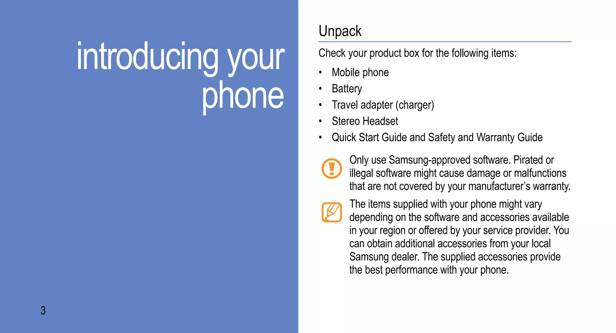 Unpack

    introducing your   Check your product box for the following items:
                       •   Mobile phone

              phone    •
                       •
                       •
                           Battery
                           Travel adapter (charger)
                           Stereo Headset
                       •   Quick Start Guide and Safety and Warranty Guide
                              Only use Samsung-approved software. Pirated or
                              illegal software might cause damage or malfunctions
                              that are not covered by your manufacturer’s warranty.
                              The items supplied with your phone might vary
                              depending on the software and accessories available
                              in your region or offered by your service provider. You
                              can obtain additional accessories from your local
                              Samsung dealer. The supplied accessories provide
                              the best performance with your phone.


3
 