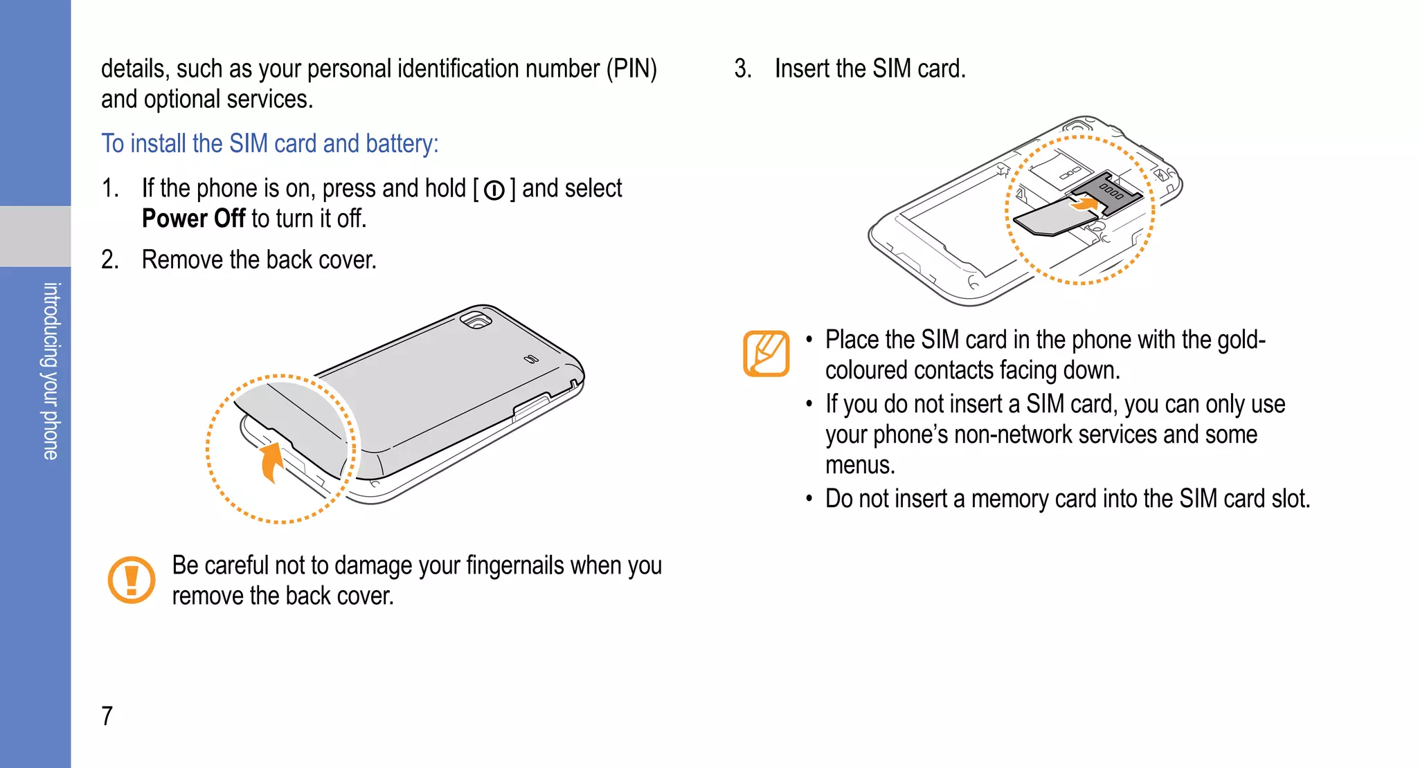 details, such as your personal identification number (PIN)   3. Insert the SIM card.
                         and optional services.
                         To install the SIM card and battery:
                         1. If the phone is on, press and hold [   ] and select
                            Power Off to turn it off.
                         2. Remove the back cover.
introducing your phone




                                                                                             • Place the SIM card in the phone with the gold-
                                                                                               coloured contacts facing down.
                                                                                             • If you do not insert a SIM card, you can only use
                                                                                               your phone’s non-network services and some
                                                                                               menus.
                                                                                             • Do not insert a memory card into the SIM card slot.

                                Be careful not to damage your fingernails when you
                                remove the back cover.



                         7
 