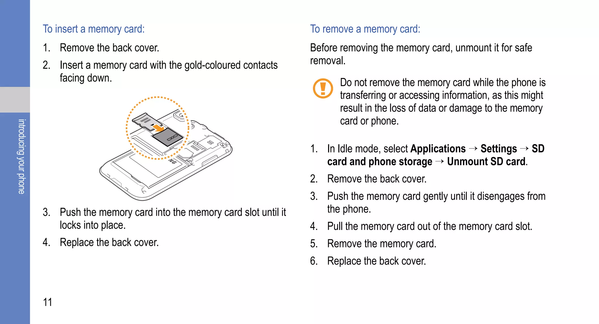 To insert a memory card:                                     To remove a memory card:
                         1. Remove the back cover.                                    Before removing the memory card, unmount it for safe
                         2. Insert a memory card with the gold-coloured contacts      removal.
                            facing down.                                                     Do not remove the memory card while the phone is
                                                                                             transferring or accessing information, as this might
                                                                                             result in the loss of data or damage to the memory
                                                                                             card or phone.
introducing your phone




                                                                                      1. In Idle mode, select Applications → Settings → SD
                                                                                         card and phone storage → Unmount SD card.
                                                                                      2. Remove the back cover.
                                                                                      3. Push the memory card gently until it disengages from
                         3. Push the memory card into the memory card slot until it      the phone.
                            locks into place.                                         4. Pull the memory card out of the memory card slot.
                         4. Replace the back cover.                                   5. Remove the memory card.
                                                                                      6. Replace the back cover.


                         11
 