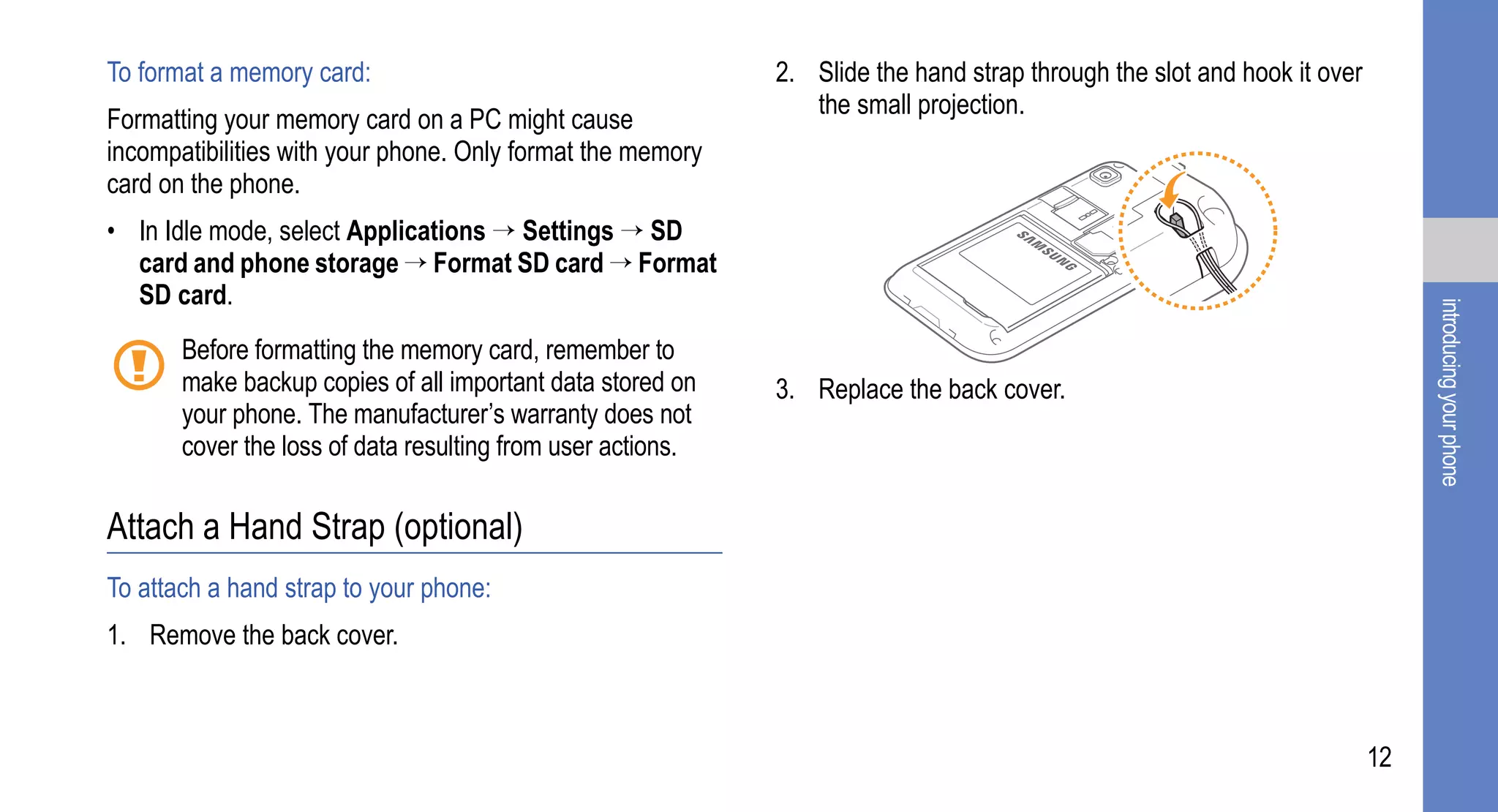 To format a memory card:                                     2. Slide the hand strap through the slot and hook it over
                                                                the small projection.
Formatting your memory card on a PC might cause
incompatibilities with your phone. Only format the memory
card on the phone.
• In Idle mode, select Applications → Settings → SD
  card and phone storage → Format SD card → Format
  SD card.




                                                                                                                              introducing your phone
       Before formatting the memory card, remember to
       make backup copies of all important data stored on    3. Replace the back cover.
       your phone. The manufacturer’s warranty does not
       cover the loss of data resulting from user actions.

Attach a Hand Strap (optional)
To attach a hand strap to your phone:
1. Remove the back cover.



                                                                                                                         12
 