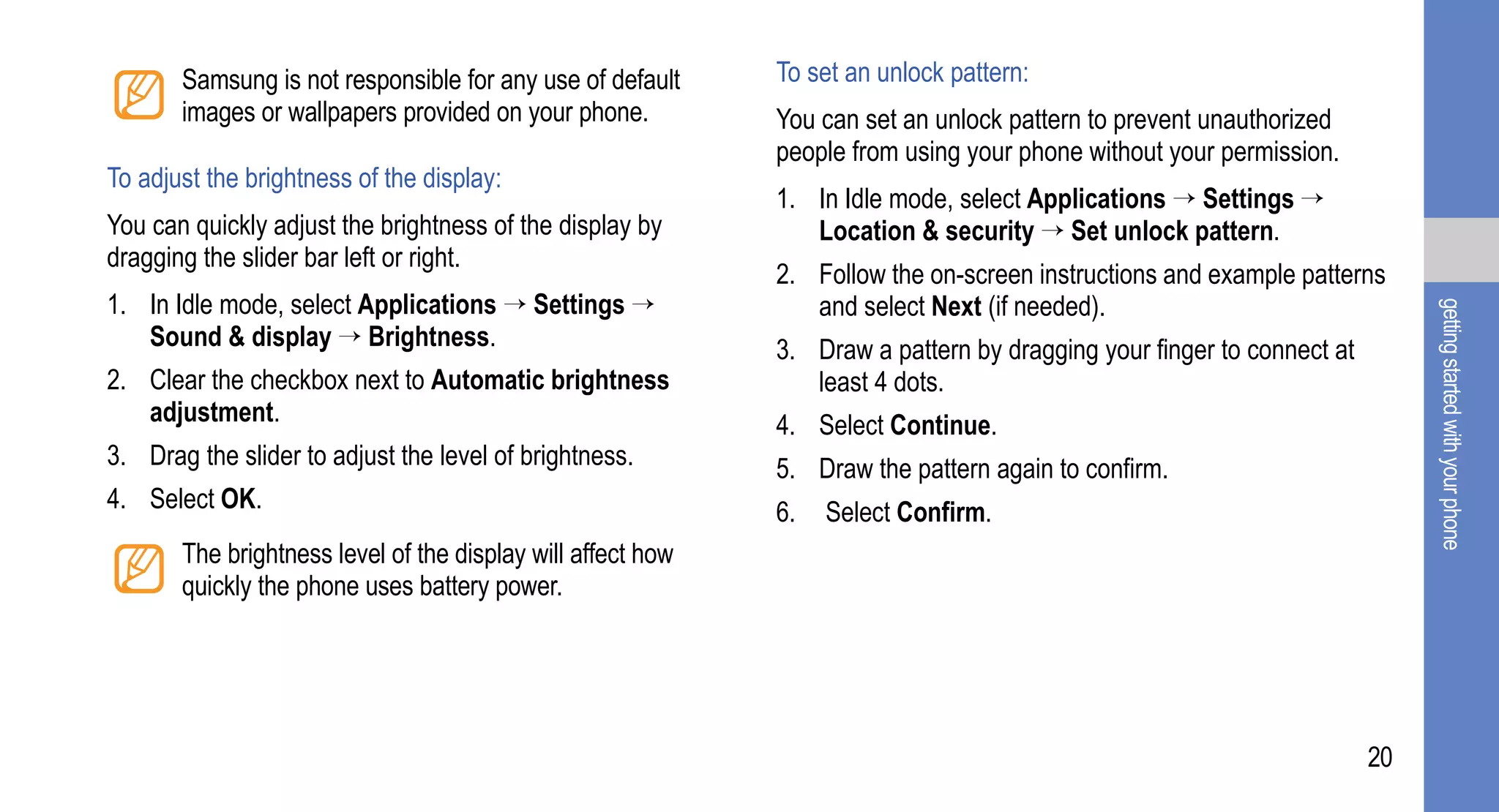 Samsung is not responsible for any use of default     To set an unlock pattern:
       images or wallpapers provided on your phone.          You can set an unlock pattern to prevent unauthorized
                                                             people from using your phone without your permission.
To adjust the brightness of the display:
                                                             1. In Idle mode, select Applications → Settings →
You can quickly adjust the brightness of the display by         Location & security → Set unlock pattern.
dragging the slider bar left or right.
                                                             2. Follow the on-screen instructions and example patterns
1. In Idle mode, select Applications → Settings →               and select Next (if needed).




                                                                                                                            getting started with your phone
   Sound & display → Brightness.                             3. Draw a pattern by dragging your finger to connect at
2. Clear the checkbox next to Automatic brightness              least 4 dots.
   adjustment.                                               4. Select Continue.
3. Drag the slider to adjust the level of brightness.        5. Draw the pattern again to confirm.
4. Select OK.                                                6.   Select Confirm.
       The brightness level of the display will affect how
       quickly the phone uses battery power.




                                                                                                                       20
 
