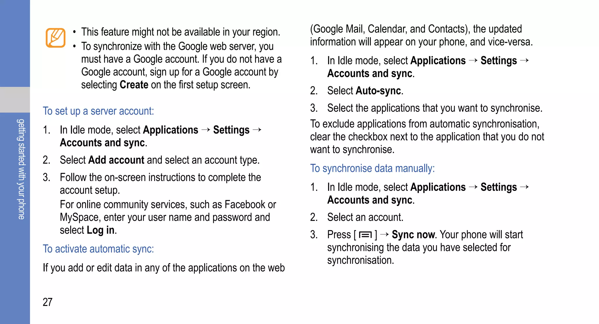 • This feature might not be available in your region.    (Google Mail, Calendar, and Contacts), the updated
                                         • To synchronize with the Google web server, you         information will appear on your phone, and vice-versa.
                                           must have a Google account. If you do not have a       1. In Idle mode, select Applications → Settings →
                                           Google account, sign up for a Google account by           Accounts and sync.
                                           selecting Create on the first setup screen.
                                                                                                  2. Select Auto-sync.
                                  To set up a server account:                                     3. Select the applications that you want to synchronise.
                                                                                                  To exclude applications from automatic synchronisation,
getting started with your phone




                                  1. In Idle mode, select Applications → Settings →
                                                                                                  clear the checkbox next to the application that you do not
                                     Accounts and sync.
                                                                                                  want to synchronise.
                                  2. Select Add account and select an account type.
                                                                                                  To synchronise data manually:
                                  3. Follow the on-screen instructions to complete the
                                     account setup.                                               1. In Idle mode, select Applications → Settings →
                                     For online community services, such as Facebook or              Accounts and sync.
                                     MySpace, enter your user name and password and               2. Select an account.
                                     select Log in.                                               3. Press [    ] → Sync now. Your phone will start
                                  To activate automatic sync:                                        synchronising the data you have selected for
                                                                                                     synchronisation.
                                  If you add or edit data in any of the applications on the web


                                  27
 