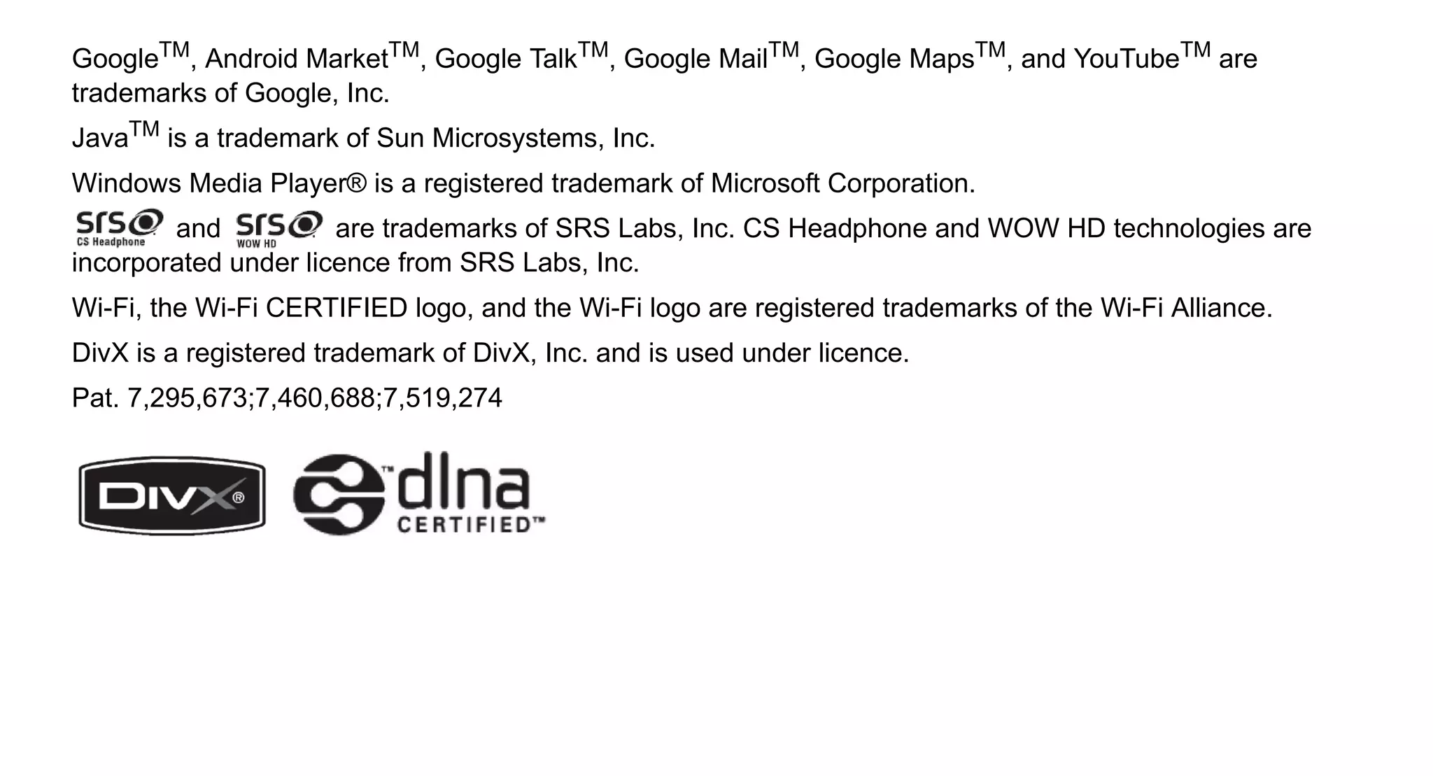 GoogleTM, Android MarketTM, Google TalkTM, Google MailTM, Google MapsTM, and YouTubeTM are
trademarks of Google, Inc.
JavaTM is a trademark of Sun Microsystems, Inc.
Windows Media Player® is a registered trademark of Microsoft Corporation.
        and           are trademarks of SRS Labs, Inc. CS Headphone and WOW HD technologies are
incorporated under licence from SRS Labs, Inc.
Wi-Fi, the Wi-Fi CERTIFIED logo, and the Wi-Fi logo are registered trademarks of the Wi-Fi Alliance.
DivX is a registered trademark of DivX, Inc. and is used under licence.
Pat. 7,295,673;7,460,688;7,519,274
 