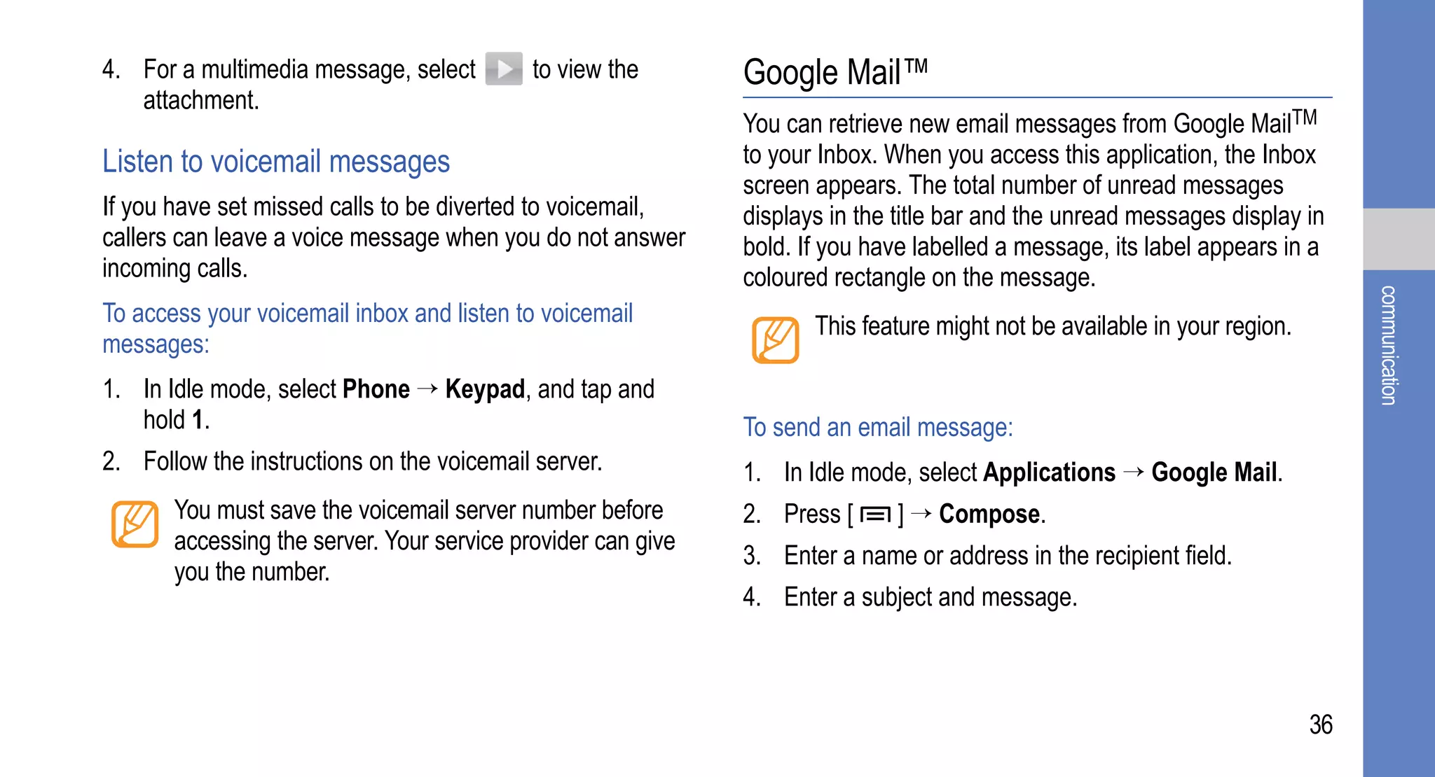 4. For a multimedia message, select         to view the       Google Mail™
   attachment.
                                                              You can retrieve new email messages from Google MailTM
Listen to voicemail messages                                  to your Inbox. When you access this application, the Inbox
                                                              screen appears. The total number of unread messages
If you have set missed calls to be diverted to voicemail,     displays in the title bar and the unread messages display in
callers can leave a voice message when you do not answer      bold. If you have labelled a message, its label appears in a
incoming calls.                                               coloured rectangle on the message.




                                                                                                                                communication
To access your voicemail inbox and listen to voicemail               This feature might not be available in your region.
messages:
1. In Idle mode, select Phone → Keypad, and tap and
   hold 1.                                                    To send an email message:
2. Follow the instructions on the voicemail server.           1. In Idle mode, select Applications → Google Mail.
       You must save the voicemail server number before       2. Press [     ] → Compose.
       accessing the server. Your service provider can give
                                                              3. Enter a name or address in the recipient field.
       you the number.
                                                              4. Enter a subject and message.



                                                                                                                           36
 