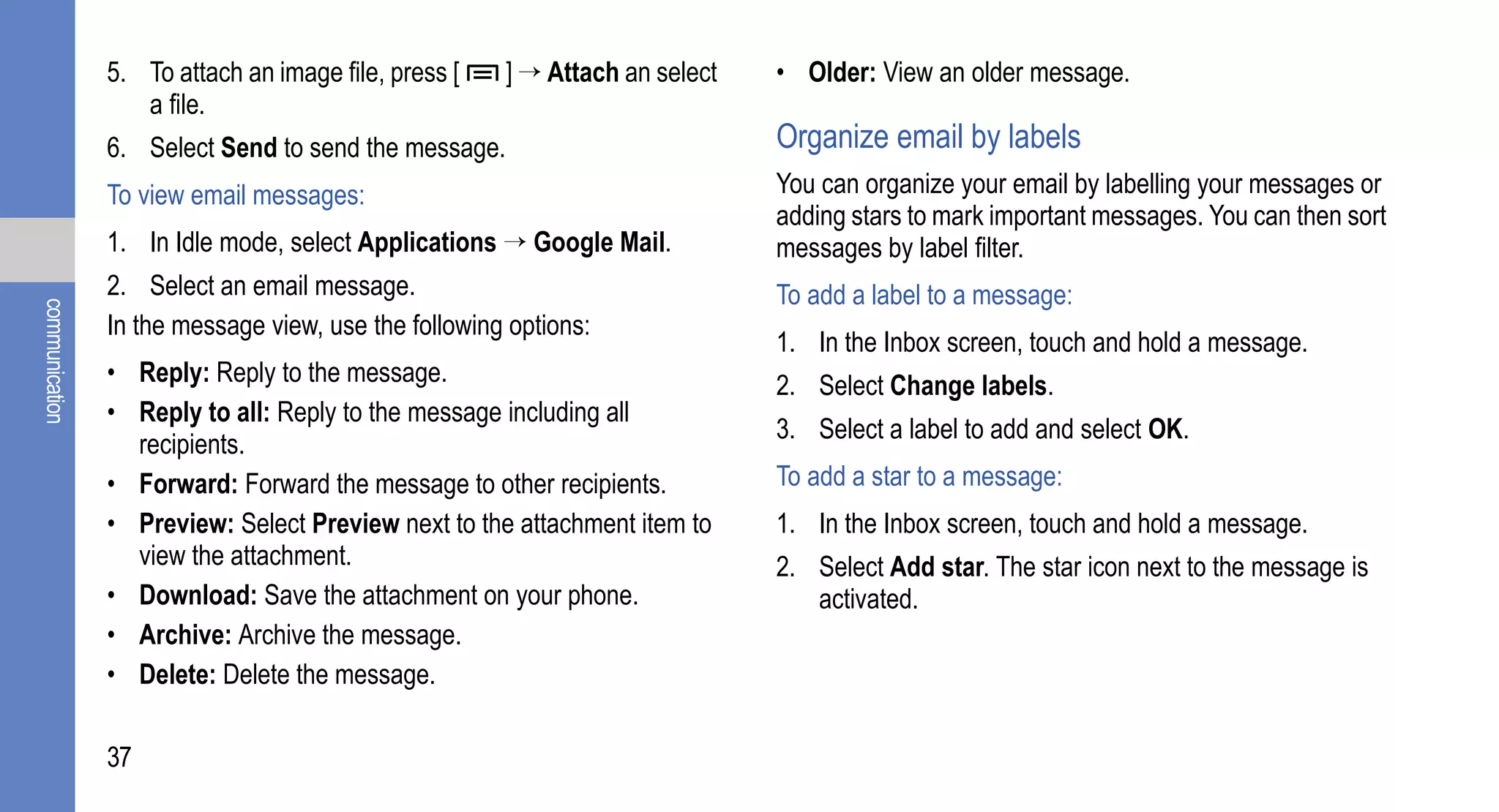 5. To attach an image file, press [   ] → Attach an select   • Older: View an older message.
                   a file.
                6. Select Send to send the message.                          Organize email by labels
                To view email messages:                                      You can organize your email by labelling your messages or
                                                                             adding stars to mark important messages. You can then sort
                1. In Idle mode, select Applications → Google Mail.          messages by label filter.
                2. Select an email message.                                  To add a label to a message:
communication




                In the message view, use the following options:
                                                                             1. In the Inbox screen, touch and hold a message.
                • Reply: Reply to the message.                               2. Select Change labels.
                • Reply to all: Reply to the message including all
                                                                             3. Select a label to add and select OK.
                  recipients.
                • Forward: Forward the message to other recipients.          To add a star to a message:
                • Preview: Select Preview next to the attachment item to     1. In the Inbox screen, touch and hold a message.
                  view the attachment.                                       2. Select Add star. The star icon next to the message is
                • Download: Save the attachment on your phone.                  activated.
                • Archive: Archive the message.
                • Delete: Delete the message.

                37
 