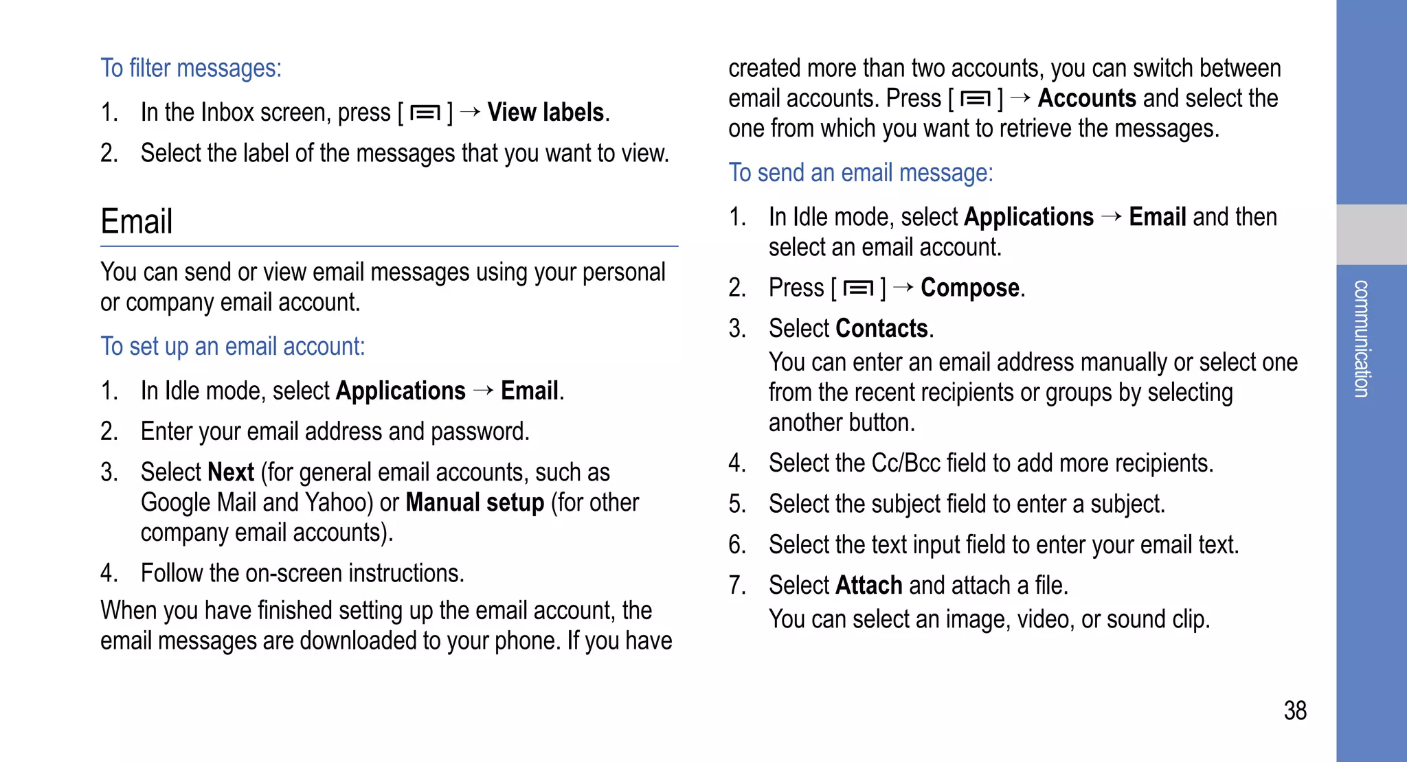 To filter messages:                                          created more than two accounts, you can switch between
                                                             email accounts. Press [    ] → Accounts and select the
1. In the Inbox screen, press [    ] → View labels.
                                                             one from which you want to retrieve the messages.
2. Select the label of the messages that you want to view.
                                                             To send an email message:
Email                                                        1. In Idle mode, select Applications → Email and then
                                                                select an email account.
You can send or view email messages using your personal
                                                             2. Press [      ] → Compose.




                                                                                                                             communication
or company email account.
                                                             3. Select Contacts.
To set up an email account:
                                                                You can enter an email address manually or select one
1. In Idle mode, select Applications → Email.                   from the recent recipients or groups by selecting
2. Enter your email address and password.                       another button.
3. Select Next (for general email accounts, such as          4. Select the Cc/Bcc field to add more recipients.
   Google Mail and Yahoo) or Manual setup (for other         5. Select the subject field to enter a subject.
   company email accounts).                                  6. Select the text input field to enter your email text.
4. Follow the on-screen instructions.                        7. Select Attach and attach a file.
When you have finished setting up the email account, the        You can select an image, video, or sound clip.
email messages are downloaded to your phone. If you have

                                                                                                                        38
 