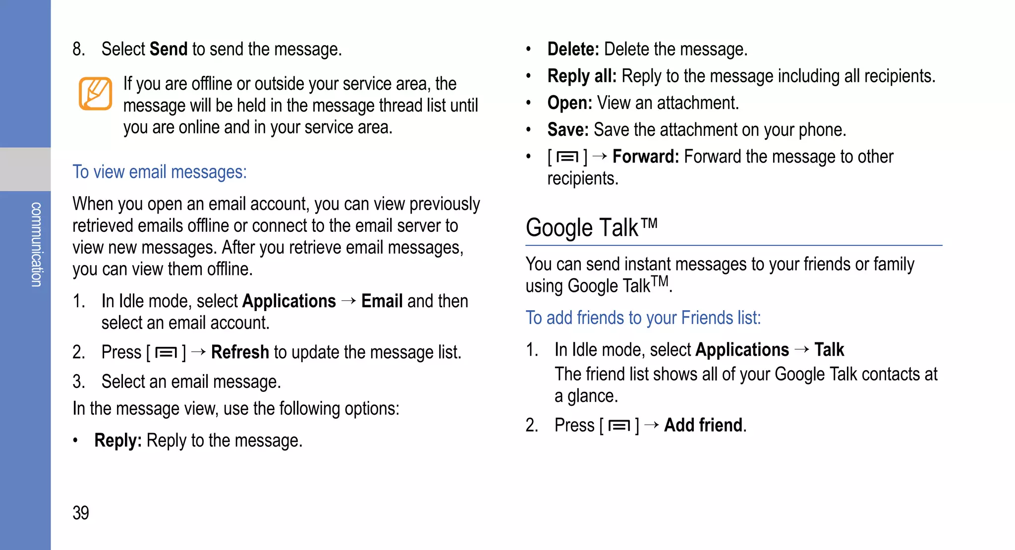 8. Select Send to send the message.                            •   Delete: Delete the message.
                       If you are offline or outside your service area, the    •   Reply all: Reply to the message including all recipients.
                       message will be held in the message thread list until   •   Open: View an attachment.
                       you are online and in your service area.                •   Save: Save the attachment on your phone.
                                                                               •   [     ] → Forward: Forward the message to other
                To view email messages:                                            recipients.
                When you open an email account, you can view previously
communication




                retrieved emails offline or connect to the email server to     Google Talk™
                view new messages. After you retrieve email messages,
                you can view them offline.                                     You can send instant messages to your friends or family
                                                                               using Google TalkTM.
                1. In Idle mode, select Applications → Email and then
                   select an email account.                                    To add friends to your Friends list:
                2. Press [     ] → Refresh to update the message list.         1. In Idle mode, select Applications → Talk
                3. Select an email message.                                       The friend list shows all of your Google Talk contacts at
                                                                                  a glance.
                In the message view, use the following options:
                                                                               2. Press [      ] → Add friend.
                • Reply: Reply to the message.


                39
 