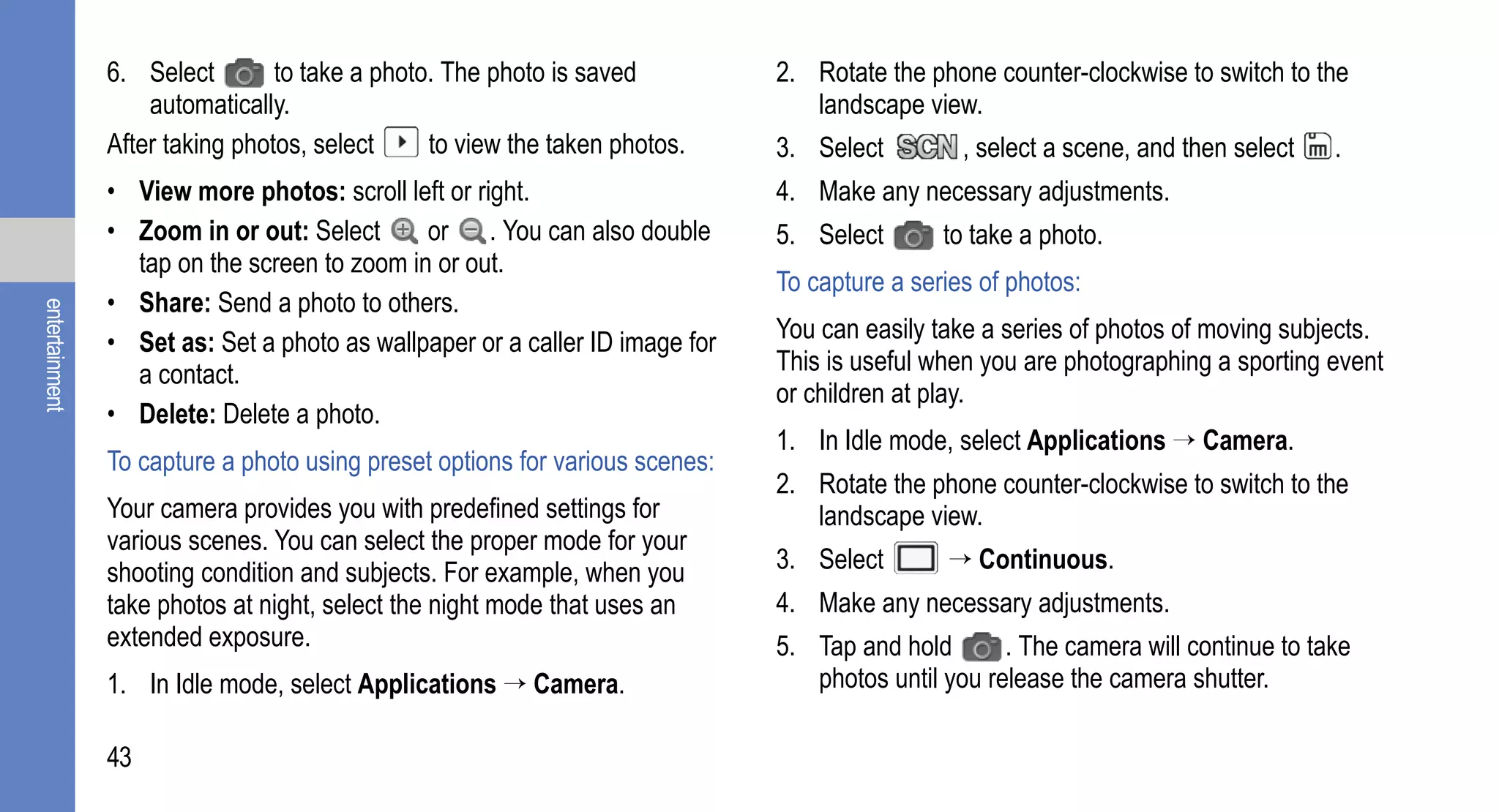 6. Select        to take a photo. The photo is saved          2. Rotate the phone counter-clockwise to switch to the
                    automatically.                                               landscape view.
                After taking photos, select     to view the taken photos.     3. Select         , select a scene, and then select   .
                • View more photos: scroll left or right.                     4. Make any necessary adjustments.
                • Zoom in or out: Select      or . You can also double        5. Select       to take a photo.
                  tap on the screen to zoom in or out.
                                                                              To capture a series of photos:
                • Share: Send a photo to others.
entertainment




                • Set as: Set a photo as wallpaper or a caller ID image for   You can easily take a series of photos of moving subjects.
                  a contact.                                                  This is useful when you are photographing a sporting event
                                                                              or children at play.
                • Delete: Delete a photo.
                                                                              1. In Idle mode, select Applications → Camera.
                To capture a photo using preset options for various scenes:
                                                                              2. Rotate the phone counter-clockwise to switch to the
                Your camera provides you with predefined settings for            landscape view.
                various scenes. You can select the proper mode for your
                shooting condition and subjects. For example, when you        3. Select       → Continuous.
                take photos at night, select the night mode that uses an      4. Make any necessary adjustments.
                extended exposure.                                            5. Tap and hold       . The camera will continue to take
                1. In Idle mode, select Applications → Camera.                   photos until you release the camera shutter.

                43
 