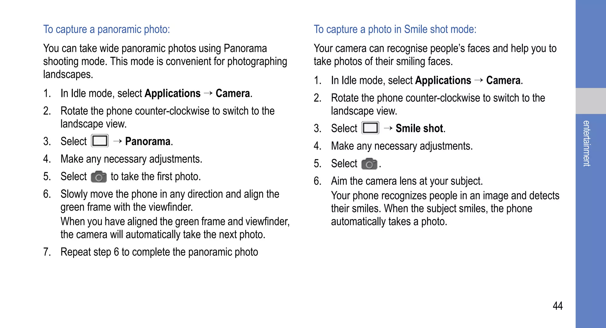 To capture a panoramic photo:                              To capture a photo in Smile shot mode:
You can take wide panoramic photos using Panorama          Your camera can recognise people’s faces and help you to
shooting mode. This mode is convenient for photographing   take photos of their smiling faces.
landscapes.
                                                           1. In Idle mode, select Applications → Camera.
1. In Idle mode, select Applications → Camera.             2. Rotate the phone counter-clockwise to switch to the
2. Rotate the phone counter-clockwise to switch to the        landscape view.
   landscape view.




                                                                                                                         entertainment
                                                           3. Select          → Smile shot.
3. Select       → Panorama.                                4. Make any necessary adjustments.
4. Make any necessary adjustments.                         5. Select      .
5. Select      to take the first photo.                    6. Aim the camera lens at your subject.
6. Slowly move the phone in any direction and align the       Your phone recognizes people in an image and detects
   green frame with the viewfinder.                           their smiles. When the subject smiles, the phone
   When you have aligned the green frame and viewfinder,      automatically takes a photo.
   the camera will automatically take the next photo.
7. Repeat step 6 to complete the panoramic photo



                                                                                                                    44
 