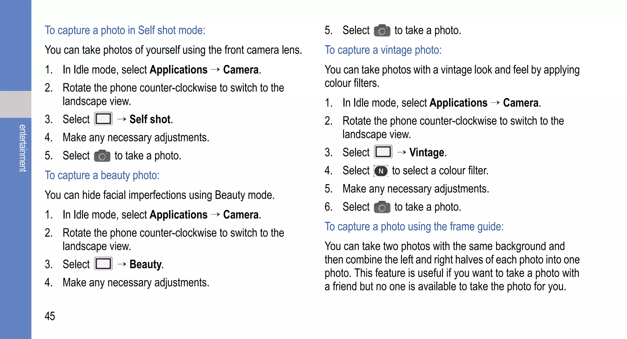 To capture a photo in Self shot mode:                          5. Select       to take a photo.
                You can take photos of yourself using the front camera lens.   To capture a vintage photo:
                1. In Idle mode, select Applications → Camera.                 You can take photos with a vintage look and feel by applying
                2. Rotate the phone counter-clockwise to switch to the         colour filters.
                   landscape view.                                             1. In Idle mode, select Applications → Camera.
                3. Select       → Self shot.                                   2. Rotate the phone counter-clockwise to switch to the
entertainment




                4. Make any necessary adjustments.                                landscape view.
                5. Select       to take a photo.                               3. Select        → Vintage.
                To capture a beauty photo:                                     4. Select       to select a colour filter.
                                                                               5. Make any necessary adjustments.
                You can hide facial imperfections using Beauty mode.
                                                                               6. Select       to take a photo.
                1. In Idle mode, select Applications → Camera.
                                                                               To capture a photo using the frame guide:
                2. Rotate the phone counter-clockwise to switch to the
                   landscape view.                                             You can take two photos with the same background and
                3. Select       → Beauty.                                      then combine the left and right halves of each photo into one
                                                                               photo. This feature is useful if you want to take a photo with
                4. Make any necessary adjustments.                             a friend but no one is available to take the photo for you.

                45
 